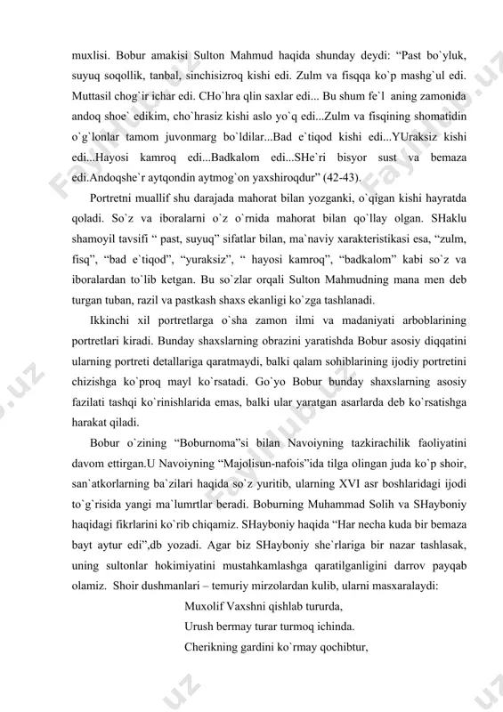 kirachilik faoliyatini davom ettirgan.u navoiyning “majolisun-nafois”ida tilga olingan juda ko`p shoir, san`atkorlarning ba`zilari haqida so`z yuritib, ularning xvi asr boshlaridagi ijodi to`g`risida yangi ma`lumrtlar beradi. boburning muhammad solih va shayboniy haqidagi fikrlarini ko`rib chiqamiz. shayboniy haqida “har necha kuda bir bemaza bayt aytur edi”,db yozadi. agar biz shayboniy she`rlariga bir nazar tashlasak, uning sultonlar hokimiyatini mustahkamlashga qaratilganligini darrov payqab olamiz. shoir dushmanlari – temuriy mirzolardan kulib, ularni masxaralaydi: muxolif vaxshni qishlab tururda, urush bermay turar turmoq ichinda. cherikning gardini ko`rmay qochibtur, masaldur: “qul qochar urmoq ichinda”. shayboniga berubtur nusratin haq, qovubmen xusravi qipchoq ichinda. boburning yuqoridagi bahosi, albatta, shunday she`rlar asosida maydonga kelgan bo`lib, tendentsiozlik xarakterga egadir. ikkinchi tomondan, boburning shayboniy ijodini tanqid qilishida qisman haqqoniylik ham mavjud. chunki shayboniy shoir sifatida o`zbek adabiyoti tarixida o`z ijodi bilan yangilik qo`sha olgan emas. ana shuning uchun ham masalaning bu tomoni bobur – adabiy tanqidchining badiiy ijod masalalariga jiddiy qaraganligidan darak beradi. …
