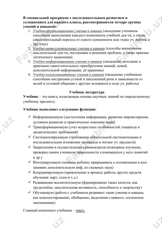 ов: 1. учебно-организационные умения и навыки (овладение учеником способами выполнения каждого компонента учебной дея-ти, а также самостоятельный переход от одного компонента или этапа уч. работы к другому) 2. учебно-интеллектуальные умения и навыки (способы выполнения мыслительной дея-ти, постановки и решения проблем, а также приемы логического мышления) 3. учебно-информационные умения и навыки (овладение методами и приемами самостоятельного приобретения знаний, новой, дополнительной информации, её хранение) 4. учебно-коммуникативные умения и навыки (овладение учебником способами построения устной и письменной речи в зависимости от целей и условий общения с другим человеком в ходе уч. работы) учебная литература учебник – это книга, излагающая основы научных знаний по определенному учебному предмету. учебник выполняет следующие функции: · информационную (достаточная информация, развитие мировоззрения, духовное развитие и практическое освоение мира) · трансформационную (учет возрастных особенностей учащихся и дидактических требований) · систематизирующую (требования обязательной систематизации и последовательное изложение материала в логике уч. предмета) · закрепления и осуществления самоконтроля (повторное изучение, проверка самим …