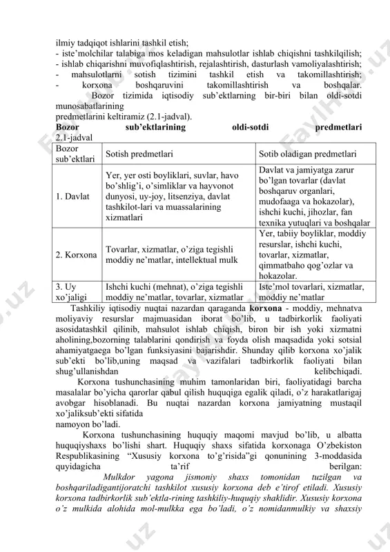 rajasining oshishiga xizmat qiladi. iqtisodiyotning erkinlashtirilishi sharoitida korxonalar faoliyatining asosiy yo’nalishlari quyidagilardir: - bozorni har tamonlama o’rganish asosida mavjud mahsulot (ish,xizmat)larga bo’lgan va kelajakda paydo bo’ladigan talabni aniqlash va o’zistiqbolini belgilash; - mahsulotlarni reklama qilish, o’rash, turli texnik xizmatlar ko’rsatishnitashkil etish; - mahsulot (ish, xizmat)larning yangi turlarini va modellarini yaratish nuqtai nazaridan ilmiy tadqiqot ishlarini tashkil etish; - iste’molchilar talabiga mos keladigan mahsulotlar ishlab chiqishni tashkilqilish; - ishlab chiqarishni muvofiqlashtirish, rejalashtirish, dasturlash vamoliyalashtirish; - mahsulotlarni sotish tizimini tashkil etish va takomillashtirish; - korxona boshqaruvini takomillashtirish va boshqalar. bozor tizimida iqtisodiy sub’ektlarning bir-biri bilan oldi-sotdi munosabatlarining predmetlarini keltiramiz (2.1-jadval). bozor sub’ektlarining oldi-sotdi predmetlari 2.1-jadval bozor sub’ektlari sotish predmetlari sotib oladigan predmetlari 1. davlat yer, yer osti boyliklari, suvlar, havo bo’shlig’i, o’simliklar va hayvonot dunyosi, uy-joy, litsenziya, davlat tashkilot-lari va muassalarining xizmatlari davlat va jamiyatga zarur bo’lgan tovarlar (davlat boshqaruv organlari, mudofaaga va hokazolar), ishchi kuchi, jihozlar, fan texnika yutuqlari va boshqalar …