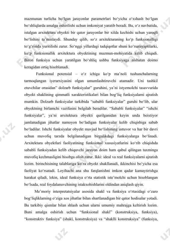siyalar obyekt mavjud bo‘lishining ustuvor va har bir davri uchun muvofiq tarzda belgilanadigan birgalikdagi funksiyalarga bo‘linadi. arxitektura obyektlari faoliyatining funksional xususiyatlarini ko‘rib chiqishda sababli funksiyadan kelib chiquvchi jarayon doim ham qabul qilingan taxminga muvofiq kechmasligini hisobga olish zarur. ikki: ideal va real funksiyalarni ajratish lozim. birinchisining talablariga ko‘ra obyekt shakllanadi, ikkinchisi bo‘yicha esa faoliyat ko‘rsatadi. loyihachi ana shu farqlanishni imkon qadar kamaytirishga harakat qiladi, lekin, ideal funksiya o‘rta statistik iste’molchi uchun hisoblangan bo‘lsada, real foydalanuvchining istakxohishlarini oldindan aniqlash qiyin. me’moriy interpretatsiyalar asosida shakl va funksiya o‘rtasidagi o‘zaro bog‘liqliklarning o‘ziga xos jihatlar bilan shartlanadigan bir qator hodisalar yotadi. bu tarkibiy qismlar bilan shlash uchun ularni umumiy mahrajga keltirish lozim. buni amalga oshirish uchun “funksional shakl” (konstruksiya, funksiya), “konstruktiv funksiya” (shakl, konstruksiya) va “shaklli konstruksiya” (funksiya, shakl) tushunchalarini kiritib har bir tarkibiy qismni uch xil elementdan tashkil topgan butunlik ko‘rinishida qabul qilamiz. funksional shakl (konstruksiya, funksiya) bilan arxitekturaviy shakl (konstruksiya, funksiya) ni …