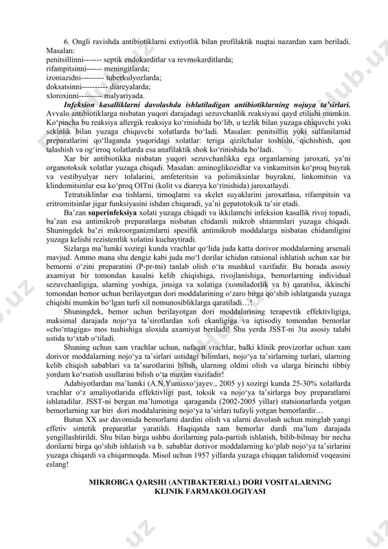 izmlarga, xlamidlarga, mikoplazmalarga, rikettsiyalarga va b. ta’sir etadi (masalan: tetratsiklinlar). tor doiraga ta’sir etuvchilar bir gruppa mikroorganizmlarga ta’sir etadi (masalan: penitsillin g-faqat gramm musbat bakteriyalarga ta’sir etadi). 2. antimikrob ta’siriga qarab ikkita guruxga bo‘linadi: bakteriostatik (tetratsiklinlar, sulfanilamidlar); bakteriotsid (penitsilinlar). bu ta’sirlarni yuzaga chiqishida organizmni immun tizimini xolati xam katta rol o‘ynaydi. 3. ta’sir mexanizmiga qarab quyidagi guruxlarga bo‘linadi: bakteriyalarni devoriga-membranasiga ta’sir etuvchilar (penitsillin, sefalosporinlar); bakteriyalarning sitoplazmatik membranalariga ta’sir etuvchilar (amfoteritsin, polimiksin, nistatinlari); bakteriyalarda oqsillar sinteziga ta’sir etuvchilar (aminoglikozidlar, tetratsiklinlar, eritromitsinlar); bakteriyalarda nuklein kislota metabolizmiga ta’sir etuvchilar (rifampitsin, trimetoprim, nalidiksin kislotalari); oraliq xujayra metabolizmiga ta’sir etuvchilar (sulfanilamidlar). antibiotiklarning ta’sir mexanizmiga qarab qaysi guruxga kirishligi quyidagi rasmda keltirilgan( rasmga qarang). infeksion kasalliklarni davolashda shu bemor va undagi infeksion kasallikga nisbatan tanlab ta’sir etuvchi antibiotikni tanlash katta rol o‘ynaydi. bunda quyidagi xolat va faktorlarga aloxida axamiyat berish kerak bo‘ladi: 1. shu bemorga antibakterial terapiya kerak-mi yoki yo‘qligi xal etiladi. antibiotiklardan ortiqcha yoki keraksiz …