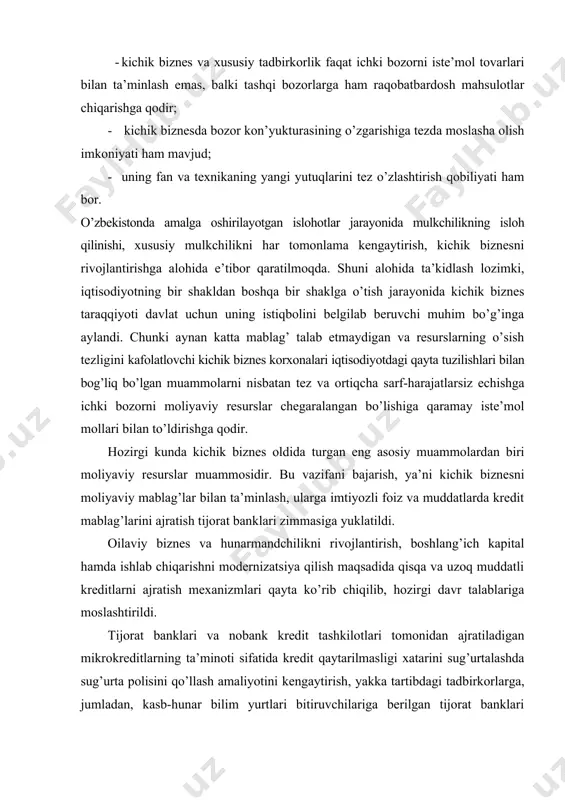 editlarni ajratish mexanizmlari qayta ko’rib chiqilib, hozirgi davr talablariga moslashtirildi. tijorat banklari va nobank kredit tashkilotlari tomonidan ajratiladigan mikrokreditlarning ta’minoti sifatida kredit qaytarilmasligi xatarini sug’urtalashda sug’urta polisini qo’llash amaliyotini kengaytirish, yakka tartibdagi tadbirkorlarga, jumladan, kasb-hunar bilim yurtlari bitiruvchilariga berilgan tijorat banklari kreditlari bo’yicha ta’minot sifatida jismoniy shaxslarning mol-mulkini garovga olish amaliyoti keng joriy qilindi. shu bilan birga, o’zbekiston respublikasi prezidentining 2011 yil 7 yanvarda qabul qilingan «2011-2015 yillarda o’zbekiston iqtisodiyotida islohotlar ko’lamini kengaytirish va chuqurlashtirish, mamlakatda ishchanlik muhitini shakllantirishning mezonlari va baholash tizimini aniqlash va amalga oshirishga doir choralar-tadbirlar dasturi to’g’risida»gi pq-1464-sonli qaroriga asosan, tijorat banklarida kichik biznes sub’ektlariga kreditlarni ajratishda garovga qo’yilgan mulkni rasmiylashtirish bilan bog’liq xarajatlarni kreditning umumiy summasida aks ettirish amaliyoti joriy qilindi. keyingi yillarda respublikamizda kichik biznes va xususiy tadbirkorlik sub’ektlari faoliyatini qo’llab-quvvatlashga doir bir qancha qonunchilik hujjatlari ishlab chiqilib, bu me’yoriy hujjatlar kichik biznes va xususiy tadbirkorlik sub’ektlari faoliyatini yanada takomillashtirishga xizmat qilmoqda. xususan, bularga …