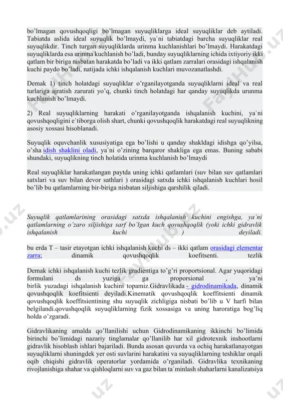 rorat ta`sirida o’z hajmini mutloq o’zgartirmaydigan yoki mutloqo siqilmaydigan «o’zgarmas zichlikka ega bo’lgan va ichki ishqalanish kuchi bo’lmagan qovushqoqligi bo’lmagan suyuqliklarga ideal suyuqliklar deb aytiladi. tabiatda aslida ideal suyuqlik bo’lmaydi, ya`ni tabiatdagi barcha suyuqliklar real suyuqlikdir. tinch turgan suyuqliklarda urinma kuchlanishlari bo’lmaydi. harakatdagi suyuqliklarda esa urinma kuchlanish bo’ladi, bunday suyuqliklarning ichida ixtiyoriy ikki qatlam bir biriga nisbatan harakatda bo’ladi va ikki qatlam zarralari orasidagi ishqalanish kuchi paydo bo’ladi, natijada ichki ishqalanish kuchlari muvozanatlashdi. demak 1) tinch holatdagi suyuqliklar o’rganilayotganda suyuqliklarni ideal va real turlariga ajratish zarurati yo’q, chunki tinch holatdagi har qanday suyuqlikda urunma kuchlanish bo’lmaydi. 2) real suyuqliklarning harakati o’rganilayotganda ishqalanish kuchini, ya`ni qovushqoqligini e`tiborga olish shart, chunki qovushqoqlik harakatdagi real suyuqlikning asosiy xossasi hisoblanadi. suyuqlik oquvchanlik xususiyatiga ega bo’lishi u qanday shakldagi idishga qo’yilsa, o’sha idish shaklini oladi, ya`ni o’zining barqaror shakliga ega emas. buning sababi shundaki, suyuqlikning tinch holatida urinma kuchlanish bo’lmaydi real suyuqliklar harakatlangan paytda uning …