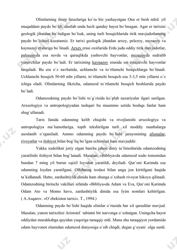 a jon kiritilgani haqida ta`kidlanadi. hatto, zardushtiylik dinida ham shunga o`xshash rivoyat hikoya qilinadi. odamzodning birinchi vakillari sifatida «bibliya»da adam va eva, qur`oni karimda odam ato va momo havo, zardushtiylik dinida esa iyim nomlari keltirilgan. ( a.asqarov. «o`zbekiston tarixi». t., 1994.) odamning paydo bo`lishi haqida olimlar o`rtasida har xil qarashlar mavjud. masalan, yunon tarixchisi aristotel` tabiatni bir narvonga o`xshatgan. uningcha hayot oddiydan murakkabga quyidan yuqoriga taraqqiy etdi. mana shu taraqqiyot yordamida odam hayvonot olamidan odamzod dunyosiga o`sib chiqdi, degan g`oyani olga surdi. u hayvon bilan odam o`rtasiga «maymunni» joylashtirdi. o`rta asrlarda bu masalada g`ayri diniy fikr bildirganlar inkvizatsiya tomonidan olovga tashlanganlar. masalan, lyuchilo vanining taqdiri shunday tugagan edi. shved olimi k.linney odamzodning kelib chiqishini hayvonga bog`laydi, ammo u insondagi onglilik olloh irodasiga bog`liq, deydi. jamiyatshunos olim shpenglar odamzodning eng qadimgi ajdodlarini biz bilmaymiz, chunki odam har doim hozirgiday bo`lgan degan edi. u bilan hamfikr bo`lgan olim kleyn shmitd esa odam …