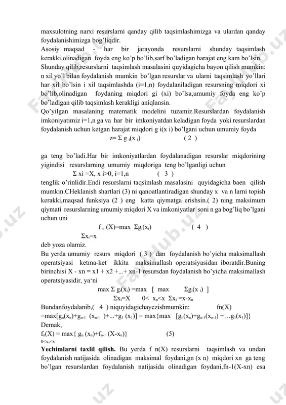 rslarga ega bo’laylik,ya‘ni bizning ixtiyorimizda ma‘lum sondagi odamlar,mashinalar,suv va raketalar uchun yoqilg’ilar va xokazolar bo’lib,bu resurslarni har xil yo’l bilan ishlatish imkoniyatiga ega bo’laylik. bu imkoniyatlarning har biri j a r a yo n deyiladi.har bir jarayonda foydalanib,ma‘lum bir miqdordagi foyda olamiz yoki ma‘lum bir narxga ega bo’lgan maxsulot ishlab chiqaramiz.olinadigan foydaning miqdori yoki bor bo’lgan resurslarning barchasidan yoki uning bir qismidan ishlab chiqariladigan maxsulotning narxi resurslarni qanday qilib taqsimlashimizga va ulardan qanday foydalanishimizga bog’liqdir. asosiy maqsad - har bir jarayonda resurslarni shunday taqsimlash kerakki,olinadigan foyda eng ko’p bo’lib,sarf bo’ladigan harajat eng kam bo’lsin. shunday qilib,resurslarni taqsimlash masalasini quyidagicha bayon qilish mumkin: n xil yo’l bilan foydalanish mumkin bo’lgan resurslar va ularni taqsimlash yo’llari har xil bo’lsin i xil taqsimlashda (i=1,n) foydalaniladigan resursning miqdori xi bo’lib,olinadigan foydaning miqdori gi (xi) bo’lsa,umumiy foyda eng ko’p bo’ladigan qilib taqsimlash kerakligi aniqlansin. qo’yilgan masalaning matematik modelini tuzamiz.resurslardan foydalanish imkoniyatimiz i=1,n ga va har …