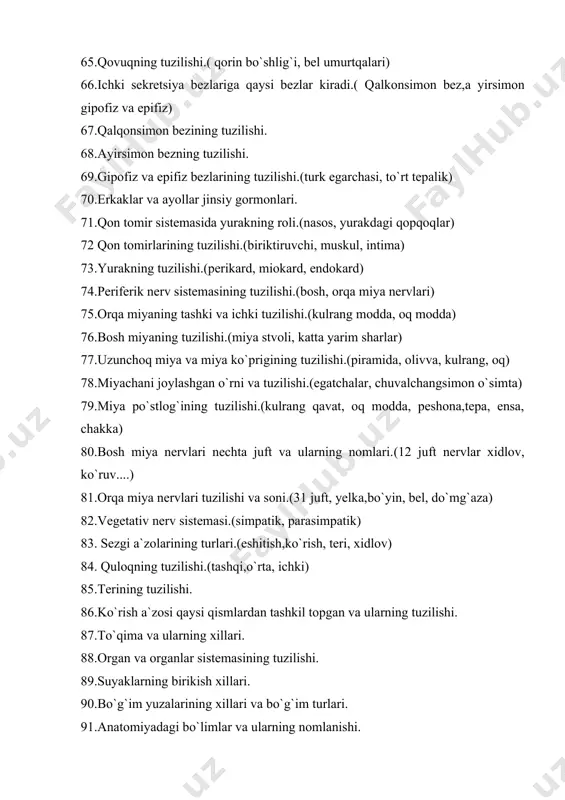 i.(egatchalar, chuvalchangsimon o`simta) 79.miya po`stlog`ining tuzilishi.(kulrang qavat, oq modda, peshona,tepa, ensa, chakka) 80.bosh miya nervlari nechta juft va ularning nomlari.(12 juft nervlar xidlov, ko`ruv....) 81.orqa miya nervlari tuzilishi va soni.(31 juft, yelka,bo`yin, bel, do`mg`aza) 82.vegetativ nerv sistemasi.(simpatik, parasimpatik) 83. sezgi a`zolarining turlari.(eshitish,ko`rish, teri, xidlov) 84. quloqning tuzilishi.(tashqi,o`rta, ichki) 85.terining tuzilishi. 86.ko`rish a`zosi qaysi qismlardan tashkil topgan va ularning tuzilishi. 87.to`qima va ularning xillari. 88.organ va organlar sistemasining tuzilishi. 89.suyaklarning birikish xillari. 90.bo`g`im yuzalarining xillari va bo`g`im turlari. 91.anatomiyadagi bo`limlar va ularning nomlanishi. 92.skelet muskullari va ularning shakllari. 93.muskullarning turlari. 94.muskullarning yordamchi apparatlari. 95.og`iz bo`shlig`ining tuzilishi. 96.tishlarning tuzilishi va xillari. 97.tilning tuzilishi. 98.halqumning tuzilishi. 99.qizilo`ngachning tuzilishi. 100.medaning tuzilishi va joylashishi. 101.ingichka ichakning tuzilishi 102.yo`g`on ichakning tuzilishi. 103.oshqozon osti bezining tuzilishi va funksiyalari. 104.so`lak bezlarining joylashuvi, tuzilishi va xillari. 105.burun bo`shlig`ining tuzilishi, burun bo`shlig`ini hosil qiladigan suyaklar va muskullar. 106.hiqildoq tog’aylari va muskullari. ovoz paylarining tuzilishi. 107.traxeya (kekirdak), bronxning tuzilishi. 108.o`pka bo`laklari, …