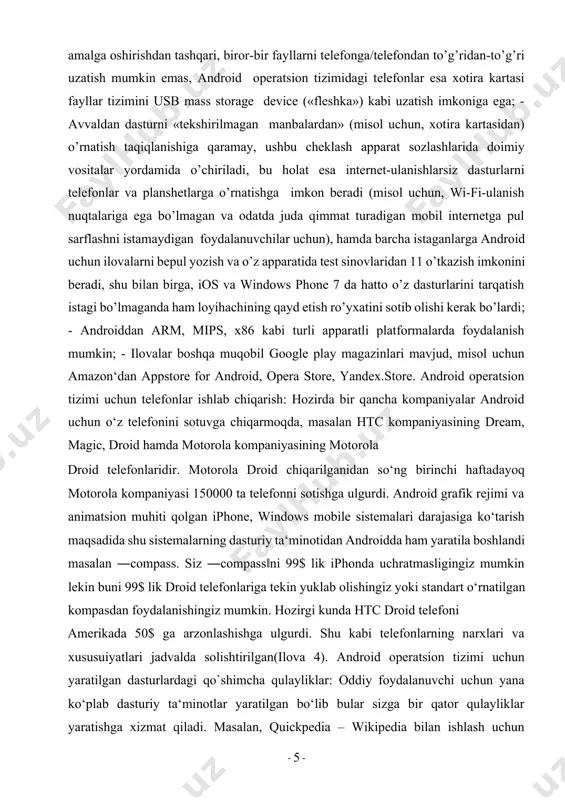 paniyalar android uchun o‘z telefonini sotuvga chiqarmoqda, masalan htc kompaniyasining dream, magic, droid hamda motorola kompaniyasining motorola droid telefonlaridir. motorola droid chiqarilganidan so‘ng birinchi haftadayoq motorola kompaniyasi 150000 ta telefonni sotishga ulgurdi. android grafik rejimi va animatsion muhiti qolgan iphone, windows mobile sistemalari darajasiga ko‘tarish maqsadida shu sistemalarning dasturiy ta‘minotidan androidda ham yaratila boshlandi masalan ―compass. siz ―compass‖ni 99$ lik iphonda uchratmasligingiz mumkin lekin buni 99$ lik droid telefonlariga tekin yuklab olishingiz yoki standart o‘rnatilgan kompasdan foydalanishingiz mumkin. hozirgi kunda htc droid telefoni amerikada 50$ ga arzonlashishga ulgurdi. shu kabi telefonlarning narxlari va xususuiyatlari jadvalda solishtirilgan(ilova 4). android operatsion tizimi uchun yaratilgan dasturlardagi qo`shimcha qulayliklar: oddiy foydalanuvchi uchun yana ko‘plab dasturiy ta‘minotlar yaratilgan bo‘lib bular sizga bir qator qulayliklar yaratishga xizmat qiladi. masalan, quickpedia – wikipedia bilan ishlash uchun yaratilgan. bunda dastur wikipedia 12 sahifasini sizning telefon ekrani hajmiga moslashtirib ko‘rsatadi, siz ko‘rgan maqolaning matnini xotiraga saqlab qo‘yish imkoniyati mavjud. …