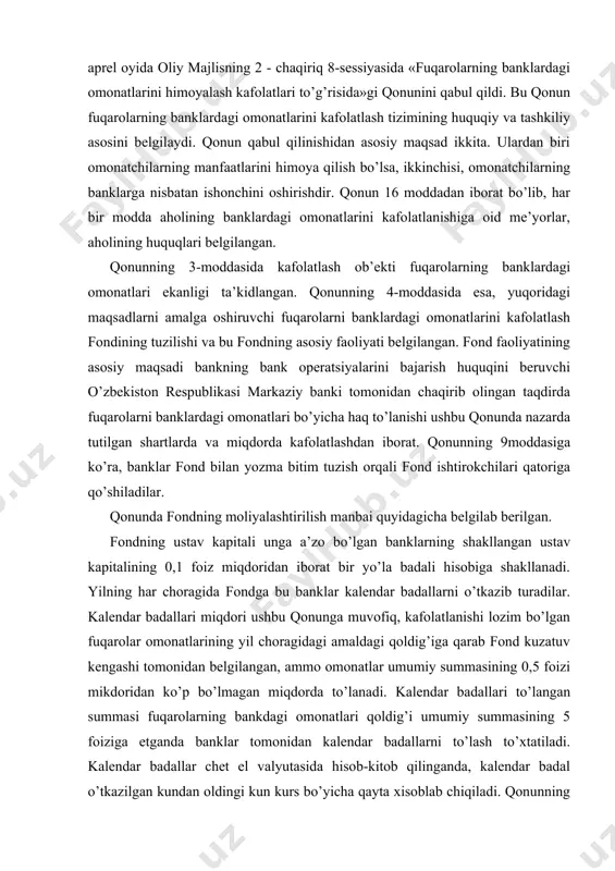 ali hisobiga shakllanadi. yilning har choragida fondga bu banklar kalendar badallarni o’tkazib turadilar. kalendar badallari miqdori ushbu qonunga muvofiq, kafolatlanishi lozim bo’lgan fuqarolar omonatlarining yil choragidagi amaldagi qoldig’iga qarab fond kuzatuv kengashi tomonidan belgilangan, ammo omonatlar umumiy summasining 0,5 foizi mikdoridan ko’p bo’lmagan miqdorda to’lanadi. kalendar badallari to’langan summasi fuqarolarning bankdagi omonatlari qoldig’i umumiy summasining 5 foiziga etganda banklar tomonidan kalendar badallarni to’lash to’xtatiladi. kalendar badallar chet el valyutasida hisob-kitob qilinganda, kalendar badal o’tkazilgan kundan oldingi kun kurs bo’yicha qayta xisoblab chiqiladi. qonunning 9-moddasida belgilanganidek, barcha majburiy badallar o’z vaqtida va to’liq miqdorda to’lanishi va zarur bo’lganda banklar fondga kerakli ma’lumotlarni taqdim etishlari shart. bundan tashqari fond o’z mablag’larini davlat qimmatli kog’ozlariga va boshqa aktivlarga qo’yishi va ulardan daromad olish xuquqiga ega. fuqarolarning banklardagi omonatlarini kafolatlash fondida fuqarolarning omonatlari bo’yicha haq to’lash me’yorlari ham belgilangan. bankdagi omonatlar bo’yicha haq to’lash miqdori bankning oraliq tugatish balansida aks ettirilgan omonat qoldig’i asosida …