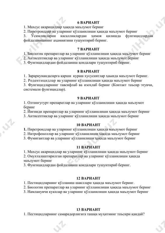 г 3. фунгицидларнинг тавсифлаб ва изоҳлаб беринг (контакт таъсир этувчи, системали фунгицидлар). 9 вариант 1. олтингугурт препаратлар ва уларнинг қўлланилиши ҳақида маълумот беринг 2. йиғинди препаратлар ва уларнинг қўлланилиши ҳақида маълумот беринг 3. антисептиклар ва уларнинг қўлланилиши ҳақида маълумот беринг 10 вариант 1. пиретроидлар ва уларнинг қўлланилиши ҳақида маълумот беринг 2. нитрофеноллар ва уларнинг қўлланилиши ҳақида маълумот беринг 3. фумигантлар ва уларнинг қўлланилиши ҳақида маълумот беринг 11 вариант 1. махсус акарицидлар ва уларнинг қўлланилиши ҳақида маълумот беринг 2. омухталаштирилган препаратлар ва уларнинг қўлланилиши ҳақида маълумот беринг 3. фунгицидлардан фойдаланиш қоидалари тушунтириб беринг. 12 вариант 1. пестицидларнинг қўлланиш шакллари ҳақида маълумот беринг. 2. биологик препаратлар ва уларнинг қўлланилиши ҳақида маълумот беринг 3. нaмланувчи кукнлар ва уларнинг қўлланилиши ҳақида маълумот беринг 13 вариант 1. пестицидларнинг самарадорлигига ташқи муҳитнинг таъсири қандай? 2. фунгицидларни тавсифлаб ва изоҳлаб беринг. (контакт таъсир этувчи, системали фунгицидлар). 3. овицид ва ларвицид терминлари нимани англатади? 14 вариант 1. ўсимликларни …