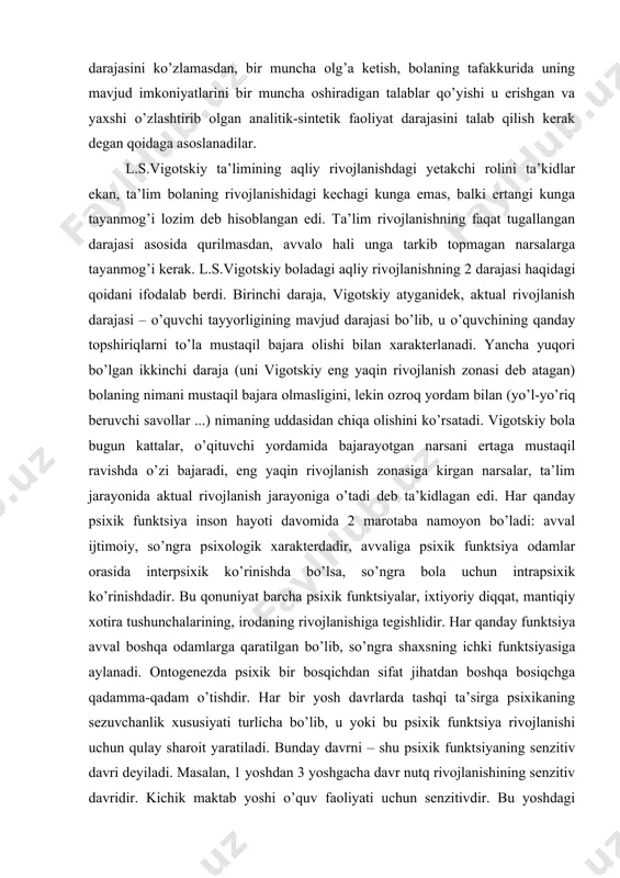rishgan va yaxshi o’zlashtirib olgan analitik-sintetik faoliyat darajasini talab qilish kerak degan qoidaga asoslanadilar. l.s.vigotskiy ta’limining aqliy rivojlanishdagi yetakchi rolini ta’kidlar ekan, ta’lim bolaning rivojlanishidagi kechagi kunga emas, balki ertangi kunga tayanmog’i lozim deb hisoblangan edi. ta’lim rivojlanishning faqat tugallangan darajasi asosida qurilmasdan, avvalo hali unga tarkib topmagan narsalarga tayanmog’i kerak. l.s.vigotskiy boladagi aqliy rivojlanishning 2 darajasi haqidagi qoidani ifodalab berdi. birinchi daraja, vigotskiy atyganidek, aktual rivojlanish darajasi – o’quvchi tayyorligining mavjud darajasi bo’lib, u o’quvchining qanday topshiriqlarni to’la mustaqil bajara olishi bilan xarakterlanadi. yancha yuqori bo’lgan ikkinchi daraja (uni vigotskiy eng yaqin rivojlanish zonasi deb atagan) bolaning nimani mustaqil bajara olmasligini, lekin ozroq yordam bilan (yo’l-yo’riq beruvchi savollar ...) nimaning uddasidan chiqa olishini ko’rsatadi. vigotskiy bola bugun kattalar, o’qituvchi yordamida bajarayotgan narsani ertaga mustaqil ravishda o’zi bajaradi, eng yaqin rivojlanish zonasiga kirgan narsalar, ta’lim jarayonida aktual rivojlanish jarayoniga o’tadi deb ta’kidlagan edi. har qanday psixik funktsiya inson hayoti davomida …