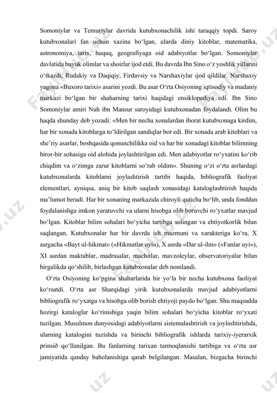 davrda ish mazmuni va xarakteriga ko‘ra, x asrgacha «bayt ul-hikmat» («hikmatlar uyi»), x asrda «dar ul-ilm» («fanlar uyi»), xi asrdan maktablar, madrasalar, machitlar, mavzoleylar, observatoriyalar bilan birgalikda qo‘shilib, birlashgan kutubxonalar deb nomlandi. o‘rta osiyoning ko‘pgina shaharlarida bir yo‘la bir necha kutubxona faoliyat ko‘rsatdi. o‘rta asr sharqidagi yirik kutubxonalarda mavjud adabiyotlarni bibliografik ro‘yxatga va hisobga olib borish ehtiyoji paydo bo‘lgan. shu maqsadda hozirgi kataloglar ko‘rinishiga yaqin bilim sohalari bo‘yicha kitoblar ro‘yxati tuzilgan. musulmon dunyosidagi adabiyotlarni sistemalashtirish va joylashtirishda, ularning katalogini tuzishda va birinchi bibliografik ishlarda tarixiy-iyerarxik prinsið qo‘llanilgan. bu fanlarning tarixan tarmoqlanishi tartibiga va o‘rta asr jamiyatida qanday baholanishiga qarab belgilangan. masalan, bizgacha birinchi manba sifatida yetib kelgan sobur binni arshid katalogida mavzuli rubrikalar quyidagi tartibda berilgan: qur’on turlarining ro‘yxati, qur’on sharhlari va uni o‘qishning turli uslublari, sig‘inish, namoz o‘qish, merosning bo‘linishi, qonunchilik maktablari, xudojo‘ylik, munozara-bahslar, payg‘ambarlar avlodlarining kitoblari va ular haqidagi kitoblar, genealogiya, filologiya, maqollar, grammatika, etimologiya, afsonalar, she’riy to‘plamlar, …