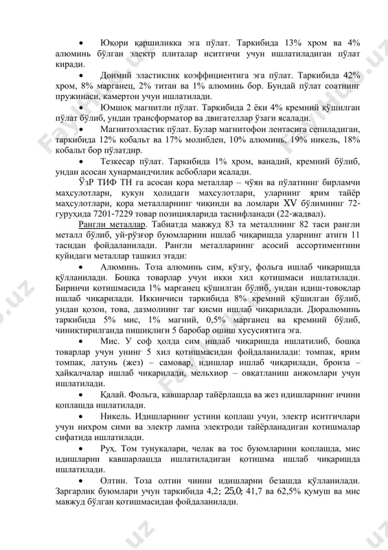 ичи учун ишлатиладиган пўлат киради.  доимий эластиклик коэффициентига эга пўлат. таркибида 42% хром, 8% марганец, 2% титан ва 1% алюминь бор. бундай пўлат соатнинг пружинаси, камертон учун ишлатилади.  юмшоқ магнитли пўлат. таркибида 2 ёки 4% кремний қўшилган пўлат бўлиб, ундан трансформатор ва двигателлар ўзаги ясалади.  магнитоэластик пўлат. булар магнитофон лентасига сепиладиган, таркибида 12% кобальт ва 17% молибден, 10% алюминь, 19% никель, 18% кобальт бор пўлатдир.  тезкесар пўлат. таркибида 1% хром, ванадий, кремний бўлиб, ундан асосан ҳунармандчилик асбоблари ясалади. ўзр тиф тн га асосан қора металлар – чўян ва пўлатнинг бирламчи маҳсулотлари, кукун ҳолидаги маҳсулотлари, уларнинг ярим тайёр маҳсулотлари, қора металларнинг чиқинди ва ломлари xv бўлимнинг 72- гуруҳида 7201-7229 товар позицияларида таснифланади (22-жадвал). рангли металлар. табиатда мавжуд 83 та металлнинг 82 таси рангли металл бўлиб, уй-рўзғор буюмларини ишлаб чиқаришда уларнинг атиги 11 тасидан фойдаланилади. рангли металларнинг асосий ассортиментини қуйидаги металлар ташкил этади:  алюминь. тоза алюминь сим, …