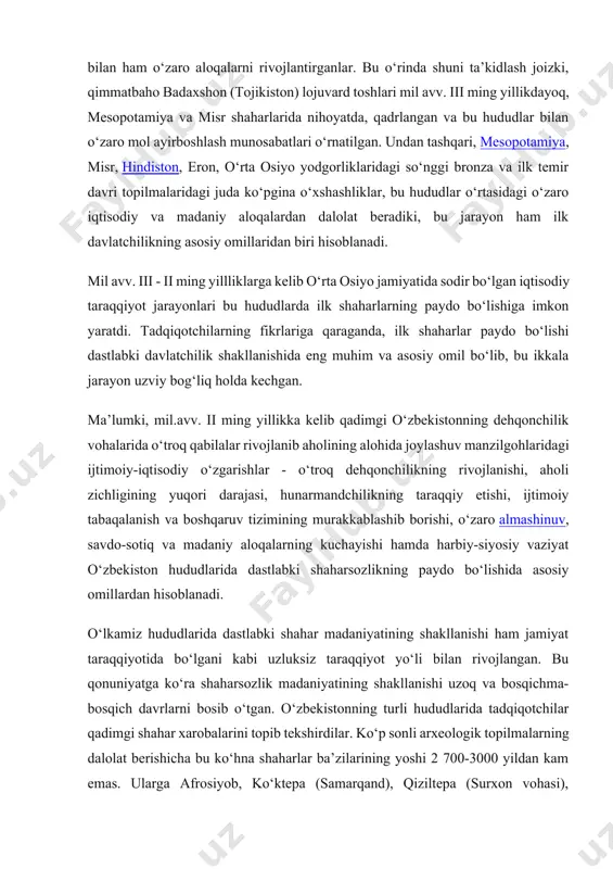 , mesopotamiya va misr shaharlarida nihoyatda, qadrlangan va bu hududlar bilan o‘zaro mol ayirboshlash munosabatlari o‘rnatilgan. undan tashqari, mesopotamiya, misr, hindiston, eron, o‘rta osiyo yodgorliklaridagi so‘nggi bronza va ilk temir davri topilmalaridagi juda ko‘pgina o‘xshashliklar, bu hududlar o‘rtasidagi o‘zaro iqtisodiy va madaniy aloqalardan dalolat beradiki, bu jarayon ham ilk davlatchilikning asosiy omillaridan biri hisoblanadi. mil avv. iii - ii ming yillliklarga kelib o‘rta osiyo jamiyatida sodir bo‘lgan iqtisodiy taraqqiyot jarayonlari bu hududlarda ilk shaharlarning paydo bo‘lishiga imkon yaratdi. tadqiqotchilarning fikrlariga qaraganda, ilk shaharlar paydo bo‘lishi dastlabki davlatchilik shakllanishida eng muhim va asosiy omil bo‘lib, bu ikkala jarayon uzviy bog‘liq holda kechgan. ma’lumki, mil.avv. ii ming yillikka kelib qadimgi o‘zbekistonning dehqonchilik vohalarida o‘troq qabilalar rivojlanib aholining alohida joylashuv manzilgohlaridagi ijtimoiy-iqtisodiy o‘zgarishlar - o‘troq dehqonchilikning rivojlanishi, aholi zichligining yuqori darajasi, hunarmandchilikning taraqqiy etishi, ijtimoiy tabaqalanish va boshqaruv tizimining murakkablashib borishi, o‘zaro almashinuv, savdo-sotiq va madaniy aloqalarning kuchayishi hamda harbiy-siyosiy vaziyat o‘zbekiston hududlarida …