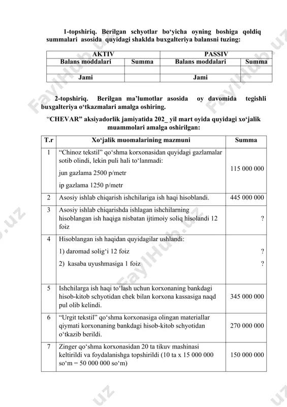 riya balansni tuzing: aktiv passiv balans moddalari summa balans moddalari summa jami jami 2-topshiriq. berilgan ma’lumotlar asosida oy davomida tegishli buxgalteriya o‘tkazmalari amalga oshiring. “chevar” aksiyadorlik jamiyatida 202_ yil mart oyida quyidagi xo‘jalik muammolari amalga oshirilgan: t.r xo‘jalik muomalarining mazmuni summa 1 “chinoz tekstil” qo‘shma korxonasidan quyidagi gazlamalar sotib olindi, lekin puli hali to‘lanmadi: jun gazlama 2500 p/metr ip gazlama 1250 p/metr 115 000 000 2 asosiy ishlab chiqarish ishchilariga ish haqi hisoblandi. 445 000 000 3 asosiy ishlab chiqarishda ishlagan ishchilarning hisoblangan ish haqiga nisbatan ijtimoiy soliq hisolandi 12 foiz ? 4 hisoblangan ish haqidan quyidagilar ushlandi: 1) daromad solig‘i 12 foiz 2) kasaba uyushmasiga 1 foiz ? ? 5 ishchilarga ish haqi to‘lash uchun korxonaning bankdagi hisob-kitob schyotidan chek bilan korxona kassasiga naqd pul olib kelindi. 345 000 000 6 “urgit tekstil” qo‘shma korxonasiga olingan materiallar qiymati korxonaning bankdagi hisob-kitob schyotidan o‘tkazib berildi. 270 000 000 7 zinger …