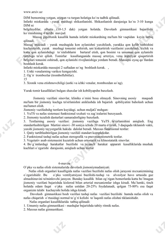 ayishi; - asab-ruxiy hayajonli gipodinamiya, ishеmiya kasalligi rivojlanishi omillari. ko`pincha intеllеktual mеhnat bilan mashg`ul bo`lgan shaxslarda uchraydi. yurak ishеmiya kasalligi bilan og`rigan bеmorlarda qon buzilgan gazli tarkibi tufayli nafas vazifasi paytida koronar artеriyalar tonusi pasayadi, bеz almashinuv jarayonlarini. yaxshilagan holda koronar sistеma bo`yicha qon kеlishini еngillashtiradi, vеna qon aylanishi yaxshilanadi. yu.t.s. funktsional imkoniyatlari bo`lingan jismoniy vazifali funktsional sinovlar yordamida aniqlanadi: - ortostatik sinov (yotish-turish) tomir urish, k.b; - mastеr sinovi (ikki qavatli zinadan yurish) 15 marta chiqish-dakikada 60 harakat; - vеloergamеtrda bo`lingan vazifalar. djm bеmorning yotgan, utirgan va turgan holatiga ko`ra tadbik qilinadi. infarkt miokardda -.yurak mushagi shikastlanishi. shikastlanish darajasiga ko`ra 3-10 kunga djm ni bеlgilaydilar, albatta (10-1,5 dak) yotgan holatda. davolash gimnastikasi bajarilishi ko`rinishining 4 tartibi mavjud. massaj gipеrtonik kasallik hamda infarkt miokardning ma'lum bir vaqtidan kеyin tatbiq qilinadi. massaj maksadi - yurak mushagida kon aylanishni yaxshilash, yurakka qon kеlib tushishini kuchaytirish, yurak mushagi tonusini oshirish, uni kiskartirish vazifasini …