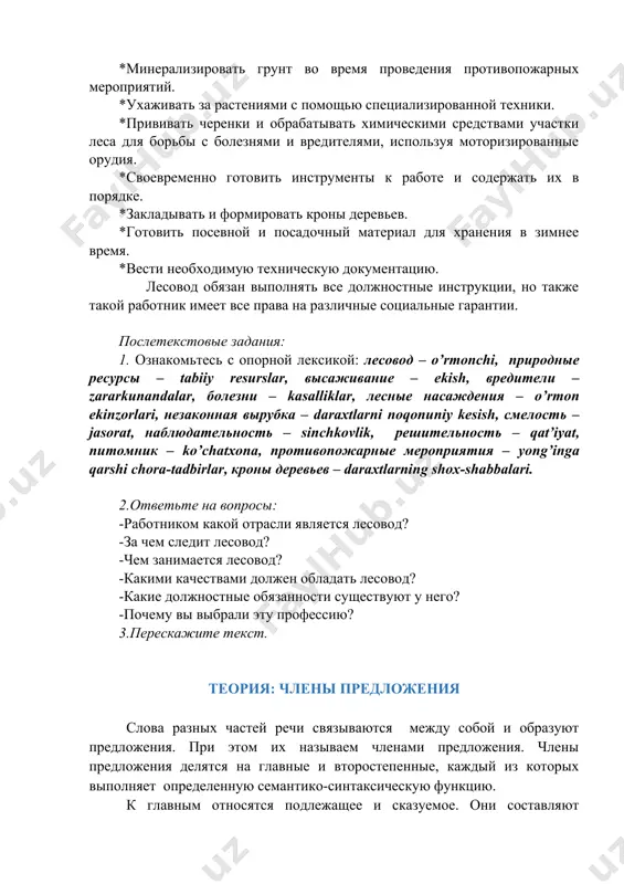 такой работник имеет все права на различные социальные гарантии. послетекстовые задания: 1. ознакомьтесь с опорной лексикой: лесовод – o’rmonchi, природные ресурсы – tabiiy resurslar, высаживание – ekish, вредители – zararkunandalar, болезни – kasalliklar, лесные насаждения – o’rmon ekinzorlari, незаконная вырубка – daraxtlarni noqonuniy kesish, смелость – jasorat, наблюдательность – sinchkovlik, решительность – qat’iyat, питомник – ko’chatxona, противопожарные мероприятия – yong’inga qarshi chora-tadbirlar, кроны деревьев – daraxtlarning shox-shabbalari. 2.ответьте на вопросы: -работником какой отрасли является лесовод? -за чем следит лесовод? -чем занимается лесовод? -какими качествами должен обладать лесовод? -какие должностные обязанности существуют у него? -почему вы выбрали эту профессию? 3.перескажите текст. теория: члены предложения слова разных частей речи связываются между собой и образуют предложения. при этом их называем членами предложения. члены предложения делятся на главные и второстепенные, каждый из которых выполняет определенную семантико-синтаксическую функцию. к главным относятся подлежащее и сказуемое. они составляют грамматическую основу всего предложения. в предложении может отсутствовать либо …