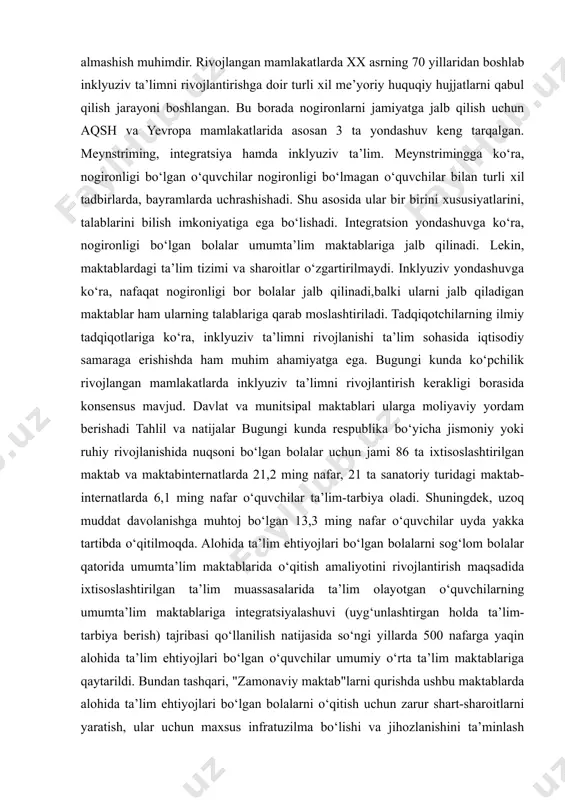 atini o‘z zimmasiga olishi shart. inklyuziv ta’lim berish o‘qituvchilar ishi sifatining asosiy mezonlari – o‘qituvchi o‘quvchilarning turli toifada ekanligiga qaramay barcha bolalarning huquqini himoya va hurmat qilishi zarur.yana bir sifat – hamkorlikni yo‘lga qo‘yish. chunki o‘qituvchilar uchun hamkorlik va o‘zaro fikr almashish muhimdir. rivojlangan mamlakatlarda xx asrning 70 yillaridan boshlab inklyuziv ta’limni rivojlantirishga doir turli xil me’yoriy huquqiy hujjatlarni qabul qilish jarayoni boshlangan. bu borada nogironlarni jamiyatga jalb qilish uchun aqsh va yevropa mamlakatlarida asosan 3 ta yondashuv keng tarqalgan. meynstriming, integratsiya hamda inklyuziv ta’lim. meynstrimingga ko‘ra, nogironligi bo‘lgan o‘quvchilar nogironligi bo‘lmagan o‘quvchilar bilan turli xil tadbirlarda, bayramlarda uchrashishadi. shu asosida ular bir birini xususiyatlarini, talablarini bilish imkoniyatiga ega bo‘lishadi. integratsion yondashuvga ko‘ra, nogironligi bo‘lgan bolalar umumta’lim maktablariga jalb qilinadi. lekin, maktablardagi ta’lim tizimi va sharoitlar o‘zgartirilmaydi. inklyuziv yondashuvga ko‘ra, nafaqat nogironligi bor bolalar jalb qilinadi,balki ularni jalb qiladigan maktablar ham ularning talablariga qarab moslashtiriladi. tadqiqotchilarning ilmiy tadqiqotlariga ko‘ra, inklyuziv …