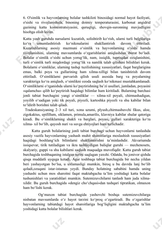 rning shakli va barglari, poyasi, gullari xarakteriga ko‘ra xilma- xil bo‘lib, quyosh nuri va suvga ehtiyojlari ham turlichadir. katta guruh bolalarining jonli tabiat burchagi uchun hayvonlarni tanlashda asosiy vazifa hayvonlarning yashash muhit sharoitlariga moslashish xususiyatlari haqidagi boshlang‘ich bilimlarni shakllantirishni ta’minlashdir. akvariumda issiqsevar, tirik tutiladigan va ikra tashlaydigan baliqlar guruhi — mechenosets, skalyariy, guppi va shu kabilarni saqlash maqsadga muvofiqdir. katta guruh tabiat burchagida toshbaqaning istalgan turini saqlagan yaxshi. odatda, bu jonivor qishda qisqa muddatli uyquga ketadi. agar toshbaqa tabiat burchagida bir necha yildan beri yashayotgan bo‘lsa, u uxlamasligi mumkin, biroq u bu davrda lanj bo‘lib qoladi,ozuqani istar-istamas yeydi. bunday holatning sababini hamda uning yashashi uchun mos sharoitni faqat maktabgacha ta’lim yoshidagi katta bolalar tushunishlari va yaratishlari mumkin. sutemizuvchilarni tanlash ham juda xilma- xildir. bu guruh burchagida «dengiz cho‘chqasi»dan tashqari tipratikan, olmaxon ham bo‘lishi kerak. og‘maxon tabiat burchagida yashovchi boshqa sutemizuvchilarga nisbatan mavsumlarda o‘z hayot tarzini ko‘proq o‘zgartiradi. bu o‘zgarishlar hayvonlarning …