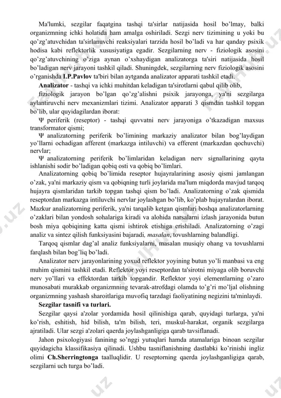 sezuvchi apparat, ya'ni analizatorning mavjud bo’lishi. masalan, havoning sovuqligini, temirning qattiqligini, qorning yumshoqligi va boshqalarni sezamiz. sezgi idrok bilan bog’liq bo’ladi, lekin narsa va hodisani idrok qilishdan oldin uni sezish lozim, shu bois sezgilar materiyaning sezgi a'zolarimizga ta'siri natijasidir. sezgi axborotlarini qabul qilib, tanlab, to’plab, har bir sekundda axborotlar oqimini qabul qilib va qayta ishlab miyaga yetkazib beradi. natijada tevarak - atrofdagi tashqi olamni va organizm o’z ichki holatini adekvat "mos" aks ettirishi hosil bo’ladi. sezgi a'zolari t ashqi olamning inson ongiga olib kiradigan yo’llaridan biridir. sezgilarning nerv - fiziologik asoslari ma'lumki, sezgilar faqatgina tashqi ta'sirlar natijasida hosil bo’lmay, balki organizmning ichki holatida ham amalga oshiriladi. sezgi nerv tizimining u yoki bu qo’zg’atuvchidan ta'sirlanuvchi reaksiyalari tarzida hosil bo’ladi va har qanday psixik hodisa kabi reflektorlik xususiyatiga egadir. sezgilarning nerv - fiziologik asosini qo’zg’atuvchining o’ziga aynan o’xshaydigan analizatorga ta'siri natijasida hosil bo’ladigan nerv jarayoni tashkil qiladi. shuningdek, sezgilarning nerv fiziologik asosini …