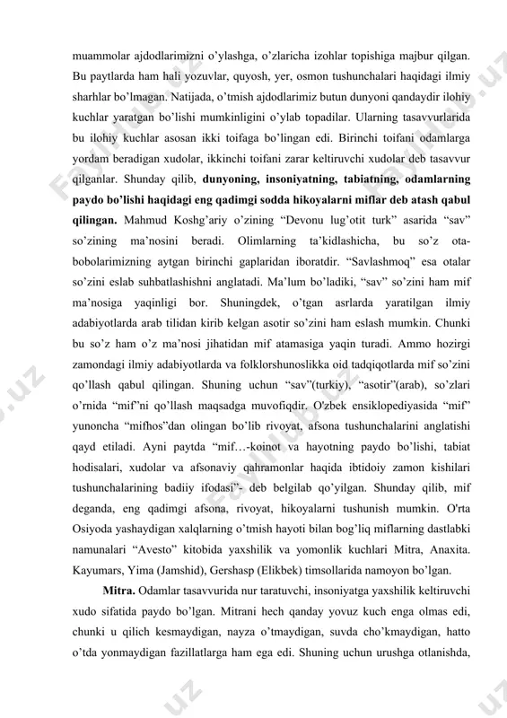 iyki, ularni yillar, o’n yillar, yuz yillar bilan emas, balki ming yillar bilan o’lchash mumkindir. uzoq qadim zamonlarda odamlarni hayratga soladigan savollar juda ko’p bo’lgan. xususan, inson va tabiat qanday paydo bo’ldi, tabiatdagi o’zgarishlar nimalar oqibatida ro’y beradi, nima uchun yomg’ir yog’adi, yer qimirlaydi kabi muammolar ajdodlarimizni o’ylashga, o’zlaricha izohlar topishiga majbur qilgan. bu paytlarda ham hali yozuvlar, quyosh, yer, osmon tushunchalari haqidagi ilmiy sharhlar bo’lmagan. natijada, o’tmish ajdodlarimiz butun dunyoni qandaydir ilohiy kuchlar yaratgan bo’lishi mumkinligini o’ylab topadilar. ularning tasavvurlarida bu ilohiy kuchlar asosan ikki toifaga bo’lingan edi. birinchi toifani odamlarga yordam beradigan xudolar, ikkinchi toifani zarar keltiruvchi xudolar deb tasavvur qilganlar. shunday qilib, dunyoning, insoniyatning, tabiatning, odamlarning paydo bo’lishi haqidagi eng qadimgi sodda hikoyalarni miflar deb atash qabul qilingan. mahmud koshg’ariy o’zining “devonu lug’otit turk” asarida “sav” so’zining ma’nosini beradi. olimlarning ta’kidlashicha, bu so’z ota-bobolarimizning aytgan birinchi gaplaridan iboratdir. “savlashmoq” esa otalar so’zini eslab suhbatlashishni anglatadi. ma’lum bo’ladiki, …