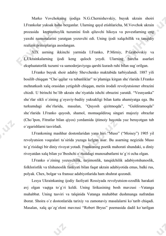 ur dostonlaridan yana biri “muso” (“moisey”) 1905 yil revolyutsion voqealari ta`sirida yuzaga kelgan asar. bu asarning negizida muso to`g`risidagi bir diniy rivoyat yotadi. frankoning poetik mahorati shundaki, u diniy rivoyatdan xalq bilan yo`lboshchi o`rtasidagi munosabatlarni to`g`ri ocha olgan. i.franko o`zining yozuvchilik, tarjimonlik, tanqidchilik adabiyotshunoslik, folkloristlik va tilshunoslik faoliyati bilan faqat ukrain adabiyotida emas, balki rus, polyak. chex, bolgar va fransuz adabiyotlarida ham shuhrat qozondi. lesya ukrainkaning ijodiy faoliyati rossiyada revolyutsion-ozodlik harakati avj olgan vaqtga to`g`ri keldi. uning lirikasining bosh mavzusi –vatanga muhabbat. uning tasviri va talqinida vatanga muhabbat dushmanga nafratdan iborat. shoira o`z dostonlarida tarixiy va zamonaviy masalalarni ko`tarib chiqadi. masalan, xalq qo`zg`oloni mavzusi “robert bryus” poemasida dadil ko`tarilgan bo`lsa, “qadimgi ertak” dostonida o`rta asr voqealari hikoya qilinib, o`z ozodligi va mustaqilligi uchun kurashgan shoir obrazi gavdalantirilada. hurriyat va milliy ozodlik uchun kurash masalasi l.ukrainka sahna asarlarida ham markaziy o`rin tutadi. bu jihatdan uning ”kassandra”, “katakombalarda”, “o`rmon qo`shig`i” kabi pyesalari …