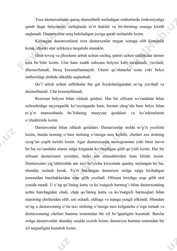 storan belyosi bilan ishlash qoidasi. har bir ofitsant xo’randalar bilan uchrashishga tayyorgarlik ko’rayotganda ham, hizmat chog’ida ham belyo bilan to’g’ri munosabatda bo’lishning muayyan qoidalari va ko’nikmalarini o’zlashtirishi lozim dasturxonlar bilan ishlash qoidalari. dasturxonlar stolda to’g’ri yozilishi lozim, bunda taxning o’rtasi stolning o’rtasiga mos kelishi, chetlari esa stolning oyog’ini yopib turishi lozim. agar dasturuxonda monogramma yoki biror tasvir bo’lsa xo’randalar ularni zalga kirganda ko’rinadigan qilib qo’yish lozim. har bir ofitsant dasturxonni yozishni, balki uni almashtirishni ham bilishi lozim. dasturxonni yig’ishtirishda uni taxi bo’yicha kirxonada qanday taxlangan bo’lsa, shunday taxlash kerak. to’rt buklangan dasturxon stolga zalga kiriladigan tomonidan burchaklaridan tepa qilib yoziladi. ofitsant kirishga orqa qilib stol yonida turadi. u o’ng qo’lining katta va ko’rsatgich barmog’i bilan dasturxonning uchta burchagidan oladi, chap qo’lining katta va ko’rsatgich barmoqlari bilan matoning chetlaridan olib, uni ochadi, oldinga va tepaga yengil silkitadi. shundan so’ng u dasturxonnig o’rta taxi stolning o’rtasiga mos kelguncha o’ziga tortadi va dasturxonning …