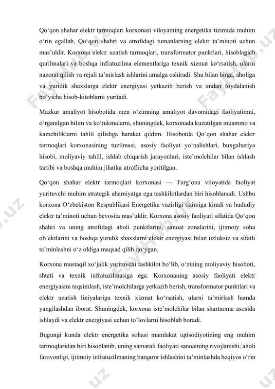 transformator punktlari va elektr uzatish liniyalariga texnik xizmat ko‘rsatish, ularni ta’mirlash hamda yangilashdan iborat. shuningdek, korxona iste’molchilar bilan shartnoma asosida ishlaydi va elektr energiyasi uchun to‘lovlarni hisoblab boradi. bugungi kunda elektr energetika sohasi mamlakat iqtisodiyotining eng muhim tarmoqlaridan biri hisoblanib, uning samarali faoliyati sanoatning rivojlanishi, aholi farovonligi, ijtimoiy infratuzilmaning barqaror ishlashini ta’minlashda beqiyos o‘rin tutadi. shunday ekan, qo‘qon shahar elektr tarmoqlari korxonasi ham ushbu tizimning muhim halqalaridan biri sifatida o‘z faoliyatini doimiy takomillashtirib boradi. korxonada elektr energiyasining texnik yo‘qotishlarini kamaytirish, transformator punktlarini zamonaviy texnologiyalar bilan yangilash, hisoblagichlarni avtomatlashtirish va masofadan o‘qish tizimini joriy etish, elektr energiyasi iste’molini monitoring qilish singari ilg‘or loyihalar amalga oshirilmoqda. qo‘qon shahar elektr tarmoqlari korxonasining faoliyati quyidagi asosiy yo‘nalishlarda amalga oshiriladi: · elektr energiyasini yuqori, o‘rta va past kuchlanishdagi tarmoqlar orqali iste’molchilarga yetkazib berish; · elektr energiyasi bilan ta’minlangan tarmoqlar, transformator punktlari, liniya va uskunalarning texnik xizmat ko‘rsatish va ekspluatatsiyasini tashkil etish; · avtomatlashtirilgan hisoblash tizimlari …