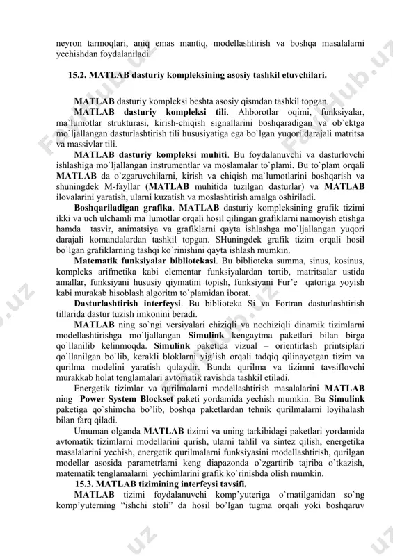 erda yechish imkonini beradi. matlab dasturiy kompleksi o`nlab kengaytirma paketlardan iborat. bu paketlar to`plami, ya`ni toolboh yordamida qurilma va tizimlarni oson modellashtirish mumkin. toolboh bu matlab dasturiy kompleksining funksiyalar to`plami bo`lib, undan signallarni qayda ishlashda, nazorat tizimlari, neyron tarmoqlari, aniq emas mantiq, modellashtirish va boshqa masalalarni yechishdan foydalaniladi. 15.2. matlab dasturiy kompleksining asosiy tashkil etuvchilari. matlab dasturiy kompleksi beshta asosiy qismdan tashkil topgan. matlab dasturiy kompleksi tili. ahborotlar oqimi, funksiyalar, ma`lumotlar strukturasi, kirish-chiqish signallarini boshqaradigan va ob`ektga mo`ljallangan dasturlashtirish tili hususiyatiga ega bo`lgan yuqori darajali matritsa va massivlar tili. matlab dasturiy kompleksi muhiti. bu foydalanuvchi va dasturlovchi ishlashiga mo`ljallangan instrumentlar va moslamalar to`plami. bu to`plam orqali matlab da o`zgaruvchilarni, kirish va chiqish ma`lumotlarini boshqarish va shuningdek m-fayllar (matlab muhitida tuzilgan dasturlar) va matlab ilovalarini yaratish, ularni kuzatish va moslashtirish amalga oshiriladi. boshqariladigan grafika. matlab dasturiy kompleksining grafik tizimi ikki va uch ulchamli ma`lumotlar orqali hosil qilingan grafiklarni namoyish etishga hamda …