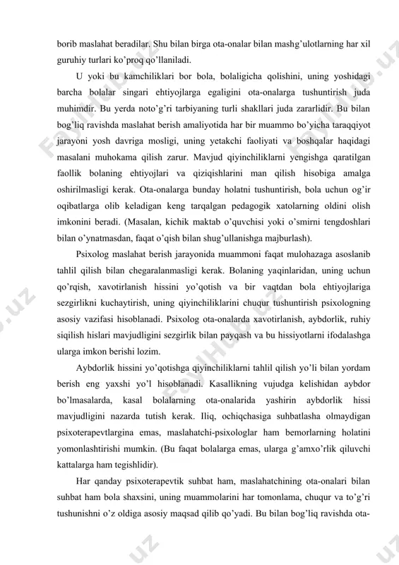 huntirish psixologning asosiy vazifasi hisoblanadi. psixolog ota-onalarda xavotirlanish, aybdorlik, ruhiy siqilish hislari mavjudligini sezgirlik bilan payqash va bu hissiyotlarni ifodalashga ularga imkon berishi lozim. aybdorlik hissini yo’qotishga qiyinchiliklarni tahlil qilish yo’li bilan yordam berish eng yaxshi yo’l hisoblanadi. kasallikning vujudga kelishidan aybdor bo’lmasalarda, kasal bolalarning ota-onalarida yashirin aybdorlik hissi mavjudligini nazarda tutish kerak. iliq, ochiqchasiga suhbatlasha olmaydigan psixoterapevtlargina emas, maslahatchi-psixologlar ham bemorlarning holatini yomonlashtirishi mumkin. (bu faqat bolalarga emas, ularga g’amxo’rlik qiluvchi kattalarga ham tegishlidir). har qanday psixoterapevtik suhbat ham, maslahatchining ota-onalari bilan suhbat ham bola shaxsini, uning muammolarini har tomonlama, chuqur va to’g’ri tushunishni o’z oldiga asosiy maqsad qilib qo’yadi. bu bilan bog’liq ravishda ota-onalar bilan ishlashda quyidagi tavsiyalar bildiriladi: bolani tekshirish chog’ida olingan aniq natijalarni chuqur muhokama qilish- bu ko’pincha maslahatchi xulosalariga katta ishonch tug’diradi; ota-onalar aniq, tushunarli tilda yozilgan psixologik xulosani qo’llariga olishlari kerak, yoki xulosa va tavsiyalarni o’zlari yozib olishlari mumkin, chunki bu maslahat natijalarini o’ylashga, …