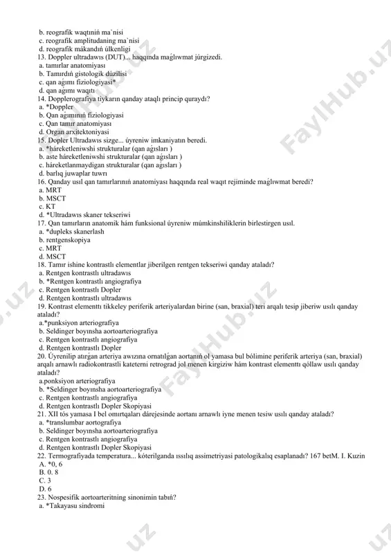iyada qaysı kórsetkish eń informativ esaplanadı? a. *reografik indeks ma`nisi b. reografik waqtıniń ma`nisi c. reografik amplitudaning ma`nisi d. reografik mákandıń úlkenligi 13. doppler ultradawıs (dut)... haqqında maǵlıwmat júrgizedi. a. tamırlar anatomiyası b. tamırdıń gistologik dúzilisi c. qan aǵımı fiziologiyasi* d. qan aǵımı waqıtı 14. dopplerografiya tiykarın qanday ataqlı princip quraydı? a. *doppler b. qan aǵımınıń fiziologiyasi c. qan tamır anatomiyası d. organ arxitektoniyasi 15. dopler ultradawıs sizge... úyreniw imkaniyatın beredi. a. *háreketleniwshi strukturalar (qan aǵısları ) b. aste háreketleniwshi strukturalar (qan aǵısları ) c. háreketlanmaydigan strukturalar (qan aǵısları ) d. barlıq juwaplar tuwrı 16. qanday usıl qan tamırlarınıń anatomiyası haqqında real waqıt rejiminde maǵlıwmat beredi? a. mrt b. msct c. kt d. *ultradawıs skaner tekseriwi 17. qan tamırların anatomik hám funksional úyreniw múmkinshiliklerin birlestirgen usıl. a. *dupleks skanerlash b. rentgenskopiya c. mrt d. msct 18. tamır ishine kontrastlı elementlar jiberilgen rentgen tekseriwi qanday ataladı? a. rentgen kontrastlı ultradawıs b. …
