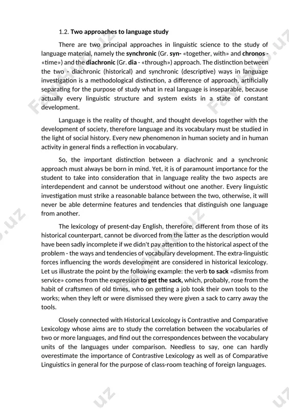 er remains stable: it's in a constant development and evolution. the rapid advances which are being made in scientific knowledge, the extension of sciences and arts to many new purposes and objects create a continual demand for the formation of new words to express new ideas and notions, new agencies and new wants. the history of a community, its spiritual-cultural evolution must be inevitably reflected in changes of the vocabulary; as objects and ideas are forgotten, the corresponding words or phrases must be out of use, and as new knowledge is gained linguistic forms to match it appear. 1.2. two approaches to language study there are two principal approaches in linguistic science to the study of language material, namely the synchronic (gr. syn- «together, with» and chronos - «time») and the diachronic (gr. dia - «through») approach. the distinction between the two - diachronic (historical) and synchronic (descriptive) ways in …