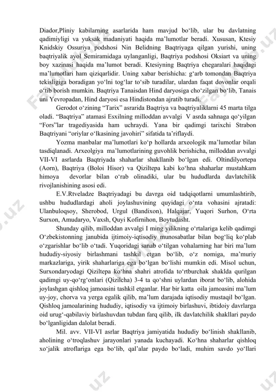 lgan. baqtriyaning tabiiy boyliklari undan tashqari hududda ham old osiyoga qadar mashhur edi. ayniqsa, badaxshon lojuardi (lazurit) va la’li juda qadrlangan. avestoning eski qismlarida axuramazda yaratgan “eng yaxshi o‘lkalar va mamlakatlar orasida to‘rtinchi bo‘lib go‘zal va bayroqlari baland ko‘tarilgan “bahdi mamlakati” atamasi uchraydi. ayrim olimlarning fikricha bu “baxtar” atamasiga mos kelsa kerak. baqtriya haqidagi keyingi qadimgi ma’lumotlar axamoniylar podsholarining mixxatlarida va bo‘rtma tasvirlarida uchraydi. misol uchun, axamoniylar podsholarining markazlaridan biri persepol shahridagi saroy devorlarida bo‘rtma rasmlarda baqtriyaliklar idishlar ko‘targan va ikki urkachli baqtriya tuyalari bilan tasvirlanadi. demak, baqtriya mustaqil satraplik sifatida axamoniylar davlatining iqtisodiy va madaniy hayotida muhim ahamiyatga ega bo‘lgan. a.sagdullaevning tadqiqotlariga ko‘ra, baqtriya haqidagi turli ma’lumotlar qadimgi yunon tarixchilari-gerodot, ktesiy, arrian, strabon, kursiy ruf, diador,pliniy kabilarning asarlarida ham mavjud bo‘lib, ular bu davlatning qadimiyligi va yuksak madaniyati haqida ma’lumotlar beradi. xususan, ktesiy knidskiy ossuriya podshosi nin belidning baqtriyaga qilgan yurishi, uning baqtriyalik ayol semiramidaga uylanganligi, baqtriya podshosi oksiart …