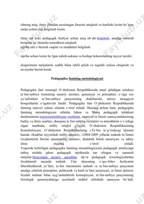 lishi va natijalarini oldindan ko`ra bilish imkoniyatini beradi. eksperiment metodi sharoitga qarab 3 xilda o`tkaziladi: tabiiy eksperiment; laboratoriya eksperimenti; amaliy tajriba. pedagogik eksperiment o`z mazmuniga ko`ra didaktik, tarbiyaviy, maktabshunoslik muammolari yuzasidan o`tkaziladi. pedagogik eksperiment tajriba ishlarini o`tkazishda quyidagi talablar mavjud: ishning aniq, ilmiy jihatdan asoslangan farazini aniqlash va kutilishi lozim bo`lgan natija uchun reja belgilash lozim. ilmiy ish yoki pedagogik faoliyat uchun aniq ob`ekt belgilash, amalga oshirish borasida qo`shimcha metodlarni aniqlash. tajriba ishi o`tkazish vaqtini va muddatini belgilash. tajriba uchun lozim bo`lgan asbob-uskuna va boshqa hokazolarning tayyor turishi; eksperiment natijalarini zudlik bilan tahlil qilish va tegishli xulosa chiqarish va tavsiyalar berish kerak. pedagogika fanining metodologiyasi pedagogika fani mustaqil o`zbekiston respublikasida amal qiladigan uzluksiz ta`lim-tarbiya tizimining nazariy asoslari, qonuniyat va prinsiplari, o`ziga xos yo`nalishlari ta`lim-tarbiya jarayonining shakllanishi, tarixiy taraqqiyot bosqichlarini o`rgatuvchi fandir. pedagogika fani o`zbekiston respublikasida ilmning ustuvor sohasi sifatida e`tirof etiladi. shuning uchun ham, pedagogika fanining metodologiyasi sifatida jahon va …