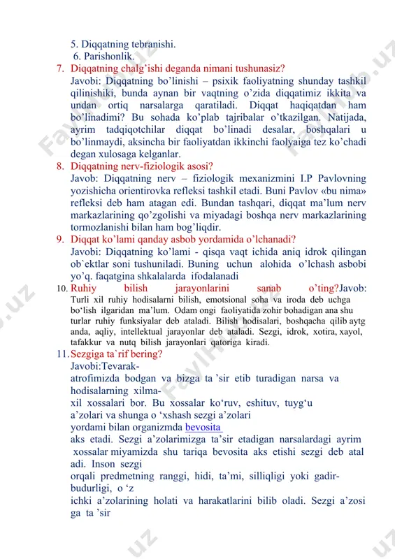 aynan bir vaqtning o’zida diqqatimiz ikkita va undan ortiq narsalarga qaratiladi. diqqat haqiqatdan ham bo’linadimi? bu sohada ko’plab tajribalar o’tkazilgan. natijada, ayrim tadqiqotchilar diqqat bo’linadi desalar, boshqalari u bo’linmaydi, aksincha bir faoliyatdan ikkinchi faolyaiga tez ko’chadi degan xulosaga kelganlar. 8. diqqatning nerv-fiziologik asosi? javob: diqqatning nerv – fiziologik mexanizmini i.p pavlovning yozishicha orientirovka refleksi tashkil etadi. buni pavlov «bu nima» refleksi deb ham atagan edi. bundan tashqari, diqqat ma’lum nerv markazlarining qo’zgolishi va miyadagi boshqa nerv markazlarining tormozlanishi bilan ham bog’liqdir. 9. diqqat ko’lami qanday asbob yordamida o’lchanadi? javobi: diqqatning ko’lami - qisqa vaqt ichida aniq idrok qilingan ob`ektlar soni tushuniladi. buning uchun alohida o’lchash asbobi yo’q. faqatgina shkalalarda ifodalanadi 10. ruhiy bilish jarayonlarini sanab o’ting?javob: turli xil ruhiy hodisalarni bilish, emotsional soha va iroda deb uchga bo‘lish ilgaridan ma’lum. odam ongi faoliyatida zohir bohadigan ana shu turlar ruhiy funksiyalar deb ataladi. bilish hodisalari, boshqacha qilib aytganda, aqliy, intellektual jarayonlar …