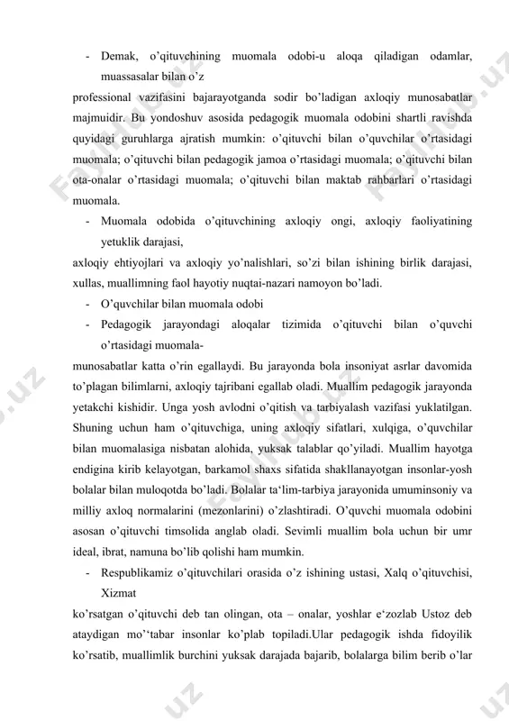 alq o’qituvchisi, xizmat ko’rsatgan o’qituvchi deb tan olingan, ota – onalar, yoshlar e‘zozlab ustoz deb ataydigan mo’‘tabar insonlar ko’plab topiladi.ular pedagogik ishda fidoyilik ko’rsatib, muallimlik burchini yuksak darajada bajarib, bolalarga bilim berib o’lar qalbiga halolik, guzallik, odob axloq nurini singdira loganliklari, xushmomila bo’lganlari uchun ham bunday obro’ va hurmatga erishganlar. · afsuski hamma muallimlar haqida shunday deb bo’lmaydi. o’zining dag’al muomalasi bilan bolaning uo’nglini o’qishdan sovutib, dilini o’rinsiz ranjitadigapnlar ham uchrab turadi. pedagogik amaliyot, badiy adabiyotda bunga misollar kuplab topiladi.bunday yoshlar tarbiyasida, ularning axloqiga salbiy ta‘sir etadilar. tarbiyaviy ishlarga tuzatish qiyin bo’lgan darajadi ziyon yetkazadilar.barkamol ijodkor shaxsni shakllantirishiga, tarbiyalashga doir axloqiy normalar pedagogik etikada ifodalangan. tarbiyalanuvchiga ijobiy ta‘sir o’tkazish shart-laridan biri bolaga bo’lgan ishonch bilan unga nisbatat qo’yilayotgan talablarning birligidadur. bu qoida pedagogik amliyotda ko’p marta sinovdan o’tgan va o’zini oqlagan. muallimlar, talabalar bilan o’tkazilgan suhbat natjalari shundan dalolat beradiki, maktabda xushmomila o’qittuvchilar bilan bir qatorda bolalarda xuda- behuda do’q …
