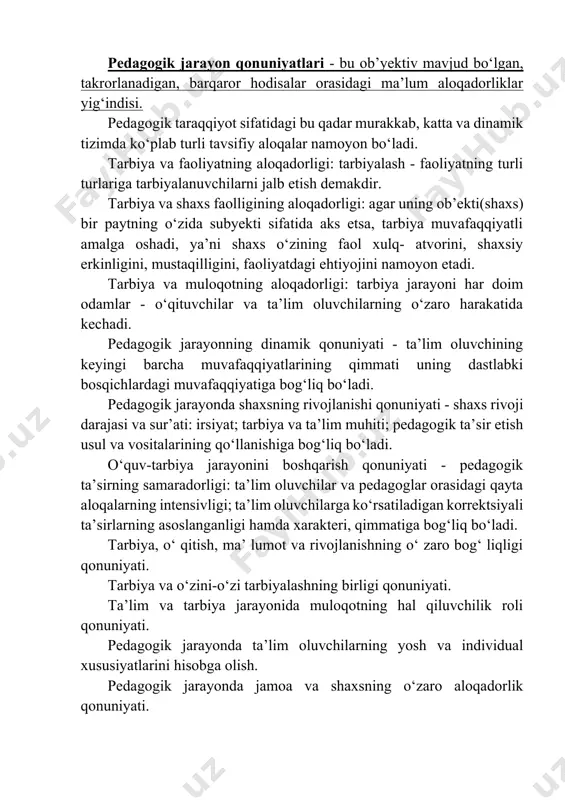 arning o‘zaro harakatida kechadi. pedagogik jarayonning dinamik qonuniyati - ta’lim oluvchining keyingi barcha muvafaqqiyatlarining qimmati uning dastlabki bosqichlardagi muvafaqqiyatiga bog‘liq bo‘ladi. pedagogik jarayonda shaxsning rivojlanishi qonuniyati - shaxs rivoji darajasi va sur’ati: irsiyat; tarbiya va ta’lim muhiti; pedagogik ta’sir etish usul va vositalarining qo‘llanishiga bog‘liq bo‘ladi. o‘quv-tarbiya jarayonini boshqarish qonuniyati - pedagogik ta’sirning samaradorligi: ta’lim oluvchilar va pedagoglar orasidagi qayta aloqalarning intensivligi; ta’lim oluvchilarga ko‘rsatiladigan korrektsiyali ta’sirlarning asoslanganligi hamda xarakteri, qimmatiga bog‘liq bo‘ladi. tarbiya, o‘ qitish, ma’ lumot va rivojlanishning o‘ zaro bog‘ liqligi qonuniyati. tarbiya va o‘zini-o‘zi tarbiyalashning birligi qonuniyati. ta’lim va tarbiya jarayonida muloqotning hal qiluvchilik roli qonuniyati. pedagogik jarayonda ta’lim oluvchilarning yosh va individual xususiyatlarini hisobga olish. pedagogik jarayonda jamoa va shaxsning o‘zaro aloqadorlik qonuniyati. pedagogik jarayon vazifalari, shakllari, metodlarining o‘zaro aloqadorlik qonuniyati. pedagogik jarayon qonuniyatlari asosida uni samarali tashkil qilishga nisbatan muayyan qo‘yiladigan muhim talablar tamoyillar deb ataladi. yaxlit pedagogik jarayon tamoyillarining yu.k.babanskiy bo‘yicha tasnifi: · …