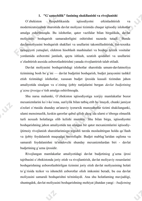 at budjetining g`azna ijrosidir. rivojlangan mamlakatlar amaliyotidagi davlat budjetiniog g`azna ijrosi tajribasini o`zbekistonda joriy etish va rivojlantirish, davlat moliyaviy resurslarini boshqarishning axborotlashtirilgan tizimini joriy etish davlat moliyasining holati to`g`risida tezkor va ishonchli axborotlar olish imkonini beradi, bu esa davlat moliyasini samarali boshqarishni ta'minlaydi. ana shu holatlaming mavjudiigi, shuntngdek, davlat moliyasini boshqarishning mohiyat jihatdan yangi - budjetning g`azna ijrosi mexanizimini joriy etish shart-sharoitlari, imkoniyatlari, afzalliklarini, g`aznachilikning ishlash mexanizmlarini o`rganishning zarurligi mazkur fanning kehb chiqishiga sabab bo`ldi. davlat moliyasini boshqarishni isloh qilishning asosiy yo`nahshlaridan biri mamlakatda davlat budjeti g`azna ijrosi mexanizmini joriy qilishdan iborat. "davlat budjetining g`azna ijrosi to`g`risida"gi o`zbekiston respublikasi qonunining ishlab chiqilishi va qabul qilinishi davlat mablag`larini taqsimlash va ulardan foydalanishni tartibga solishda navbatdagi muhim qadam boidi. g`aznachilikni jorty etish budjetning daromadlar qismida tushumlaming toiiq va o`z vaqtida tushishini va xarajatlar qismida budjet mablag`larining maqsadii sarflanishining nazoratini kuchaytirish va pul oqimlarini samarali boshqarish imkonini berdi. 2. g`aznachilik" fanining predmeli, maqsad …