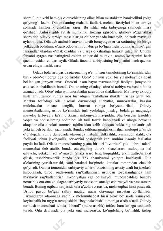 lish, boladagi o‘zgarishlarni kuzatib borish, boladagi mustaqillikka intilishni va tashabbuskorlik sifatlarini qo‘llab-quvvatlash kabilardir. oila tarbiyasida ota-ona obro‘si muhim tarbiyaviy ahamiyatga egadir. bu obro‘ni esa ibratli hulqi, ahloqi, intizomi, kamtarligi, ishbilarmonligi bilan qo‘lga kiritadilar. obro‘ orttirishda eng awalo, ibrat-namuna muhim rol o‘ynaydi. oilada ota-onalaming kuzatuvchanligi, sezgirligi, hozirjavobligi muhim ahamiyatga egadir. ulaming odilona me’yorli talabchanligi obro‘ orttirishning muhim yo‘llaridan biridir. tarbiya jarayoni zerikarli, quruq haqiqatgo‘ylikdan iborat ho‘lib qolmasligi lozim. 0 ‘zbek oilasi tarbiyasida, ayniqsa, otaning obro‘si katta ahamiyatga egadir. ayoli, bolalari oldida obro‘ga ega bo‘lgan ota, jamoat orasida ham obro‘ topadi. oilada obro‘si yo‘q otadan tarbiya olgan bola, ko‘pincha, o‘g‘ri, muttaham, yolg‘onchi bo‘lib yetishishi shubhasizdir. ota-ona farzandlari nigohida eng buyuk kishilardir. shuning uchun eng yaxshi sifatlari bilangina obro‘ qozonishlari kerak:. insoniy fazilatlar sohibi botgan ota-ona o‘z farzandlari tomonidan bir umr e’zozlanadi. bolalami barkamol inson qilib yetishtirishda maktabni oila bilan bog‘lamasdan, muvaffaqiyatga erishib boimaydi. shuning uchun maktab va ota-onalar o‘rtasidagi ta’lim-tarbiyaga oid ishlami …