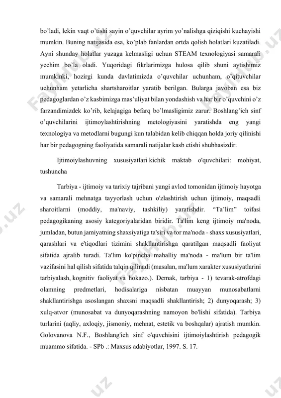 ogiyalardan biri steam texnologiyasi ham o’quvchilarni ijtimoiylashuvida yaxshi natija berishi ko’zda tutuilgan. ushbu texnologiyasining asosi fanlar integratsiyasi bo’lganligi uchun ham aynan bola ijtimoiylashuvida foydalansak katta muvaffaqiyatlarga erishish mumkin. boshlang’ich sinf o’quvchilarida barcha fanlarga qiziqish katta bo’ladi, lekin vaqt o’tishi sayin o’quvchilar ayrim yo’nalishga qiziqishi kuchayishi mumkin. buning natijasida esa, ko’plab fanlardan ortda qolish holatlari kuzatiladi. ayni shunday holatlar yuzaga kelmasligi uchun steam texnologiyasi samarali yechim bo’la oladi. yuqoridagi fikrlarimizga hulosa qilib shuni aytishimiz mumkinki, hozirgi kunda davlatimizda o’quvchilar uchunham, o’qituvchilar uchunham yetarlicha shartsharoitlar yaratib berilgan. bularga javoban esa biz pedagoglardan o’z kasbimizga mas’uliyat bilan yondashish va har bir o’quvchini o’z farzandimizdek ko’rib, kelajagiga befarq bo’lmasligimiz zarur. boshlang’ich sinf o’quvchilarini ijtimoylashtirishning metologiyasini yaratishda eng yangi texnologiya va metodlarni bugungi kun talabidan kelib chiqqan holda joriy qilinishi har bir pedagogning faoliyatida samarali natijalar kasb etishi shubhasizdir. ijtimoiylashuvning xususiyatlari kichik maktab o'quvchilari: mohiyat, tushuncha tarbiya - ijtimoiy va tarixiy tajribani yangi avlod tomonidan …