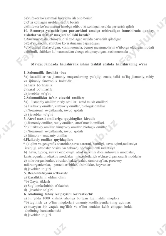 . 8. hamshiralik faoliyatiga baho va maqsad qo'yish necha bosqichdan iborat ? a) 4 bosqichdan; *b) 5 bosqichdan; c) 6 bosqichdan; d) 2 bosqichdan. 9. hamshiraning majburiyatlari nimalardan iborat? *a)bemor muammolarini hisobga olgan holda parvarish qilish b)shifokor ko`rsatmasi bo`yicha ish olib borish c)o`zi xohlagan usulda ish olib borish d)shifokor ko`rsatmasini hisobga olib, o`zi xohlagan usulda parvarish qilish 10. bemorga yo`naltirilgan parvarishni amalga oshiradigan hamshirada qanday xislatlar va sifatlar mavjud bo`lishi kerak? a)xushmuomala, chiroyli, o`zi xohlagan usulda parvarish qiladigan b)qat’iy, irodali, shifokor ko`rsatmasini bajaradigan *c)mustaqil fikrlaydigan, xushmuomala, bemor muammolarini e’tiborga oladigan, irodali d)bilimli, shifokor ko`rsatmasidan chetga chiqmaydigan, xushmuomala mavzu: jamoada hamshiralik ishini tashkil etishda hamshiraning o’rni 1. salomatlik (health) –bu; *a) kasalliklar va jismoniy nuqsonlarning yo’qligi emas, balki to’liq jismoniy, ruhiy va ijtimoiy farovonlik holatidir. b) hasta bo’lmaslik c) kasal bo’lmaslik d) javoblar to’g’ri 2.salomatlikka ta’sir etuvchi omillar; *a) jismoniy omillar, ruxiy omillar, atrof muxit omillari. b) fizikaviy omillar, kimyoviy omillar, …
