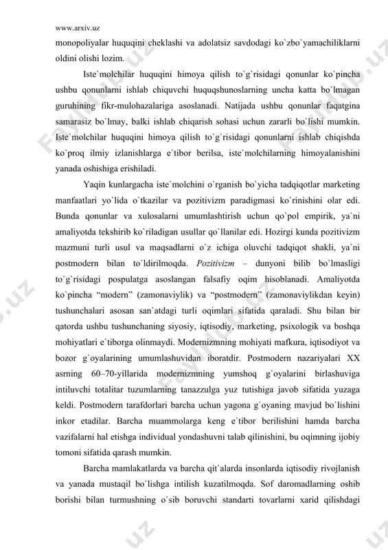 tadbirkorlik iqtisodiyotining asosi hisoblanadi. ushbu huquq biznesdagi suiste`mol qilishlar natijasida buzilganda, hukumat monopoliyalar huquqini cheklashi va adolatsiz savdodagi ko`zbo`yamachiliklarni oldini olishi lozim. iste`molchilar huquqini himoya qilish to`g`risidagi qonunlar ko`pincha ushbu qonunlarni ishlab chiquvchi huquqshunoslarning uncha katta bo`lmagan guruhining fikr-mulohazalariga asoslanadi. natijada ushbu qonunlar faqatgina samarasiz bo`lmay, balki ishlab chiqarish sohasi uchun zararli bo`lishi mumkin. iste`molchilar huquqini himoya qilish to`g`risidagi qonunlarni ishlab chiqishda ko`proq ilmiy izlanishlarga e`tibor berilsa, iste`molchilarning himoyalanishini yanada oshishiga erishiladi. yaqin kunlargacha iste`molchini o`rganish bo`yicha tadqiqotlar marketing manfaatlari yo`lida o`tkazilar va pozitivizm paradigmasi ko`rinishini olar edi. bunda qonunlar va xulosalarni umumlashtirish uchun qo`pol empirik, ya`ni amaliyotda tekshirib ko`riladigan usullar qo`llanilar edi. hozirgi kunda pozitivizm mazmuni turli usul va maqsadlarni o`z ichiga oluvchi tadqiqot shakli, ya`ni postmodern bilan to`ldirilmoqda. pozitivizm – dunyoni bilib bo`lmasligi to`g`risidagi pospulatga asoslangan falsafiy oqim hisoblanadi. amaliyotda ko`pincha “modern” (zamonaviylik) va “postmodern” (zamonaviylikdan keyin) tushunchalari asosan san`atdagi turli oqimlari sifatida qaraladi. shu bilan bir qatorda …