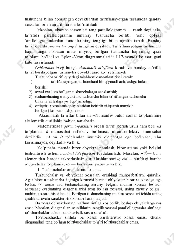 roq tushuntirilgan yoki ta’riflangan bo’lishi kerak. lekin har bir uchraydigan tushunchani ilgari malum bo’lgan tushunchani topib ta’rif beraverish murakkab va mumkin bo’lmagan jarayondir. shuning uchun ba’zi tushunchalar ta’riflanmaydi va boshlang’ich tushuncha deb qabul qilinadi. masalan, siz tanishgan «to’plam» tushunchasi butun matematika kursining asosiy tushunchalaridan biridir. tushunchaga ta’rif berishning bir necha usuli bor. shulardan biri oshkor ta’rif bo’lib, unda, ta’riflanayotgan tushunchaga nis- batan umumiyroq tushunchani ko’rsatib, shu umumiy tushuncha bilan nomlangan obyektlardan ta’riflanayotgan tushuncha qanday xossalari bilan ajralib turishi ko’rsatiladi. masalan, «barcha tomonlari teng parallelogramm — romb deyiladi», ta’rifida parallelogramm umumiy tushuncha bo’lib, romb qolgan ‘arallelogrammlardan tomonlarining tengligi bilan ajralib turadi. bunday ta’rif odatda jins va tur orqali ta’riflash deyiladi. ta’riflanayotgan tushuncha hajmi unga nisbatan umu- miyroq bo’lgan tushuncha hajmining qism to’plami bo’ladi va eyler -venn diagrammalarida i.17-rasmda ko’rsatilgani kabi tasvirlanadi. oshkormas ta’rif bunga aksiomatik ta’riflash kiradi va bunday ta’rifda ta’rif berilayotgan tushuncha obyekti aniq ko’rsatilmaydi. tushuncha ta’rifi quyidagi talablarni qanоatlantirishi …