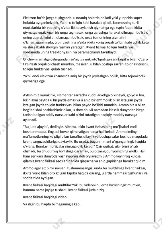 oyda emas va u aniq bir ehtimollik bilan istalgan joyda istalgan joyda to'lqin funktsiyasi bilan paydo bo'lishi mumkin. ammo biz u bilan bog'lanishni boshlashimiz bilan, u shov-shuvli narsadan klassik dunyodan bizga tanish bo'lgan oddiy narsalar kabi o'zini tutadigan haqiqiy moddiy narsaga aylanadi. "bu juda ajoyib", dedingiz. albatta, lekin kvant fizikasining mo'jizalari endi boshlanmoqda. eng aql bovar qilmaydigan narsa hali keladi. ammo keling, ma'lumotlarning ko'pligi bilan tanaffus qilaylik va boshqa safar boshqa maqolada kvant sarguzashtlariga qaytaylik. bu orada, bugun nimani o'rganganingiz haqida o'ylang. bunday mo''jizalar nimaga olib keladi? oxir oqibat, ular bizni o'rab olishadi, bu chuqurroq bo'lishiga qaramay, bu bizning dunyomizning mulki. hali ham zerikarli dunyoda yashayapmiz deb o'ylaysizmi? ammo keyinroq xulosa qilamiz.kvant fizikasi asoslari haqida qisqacha va aniq gapirishga harakat qildim. ammo agar siz biror narsani tushunmasangiz, unda bu multfilmga kvant fizikasi, ikkita yoriq bilan o'tkazilgan tajriba haqida qarang, u erda hammasi tushunarli va sodda tilda aytilgan. kvant fizikasi haqidagi …
