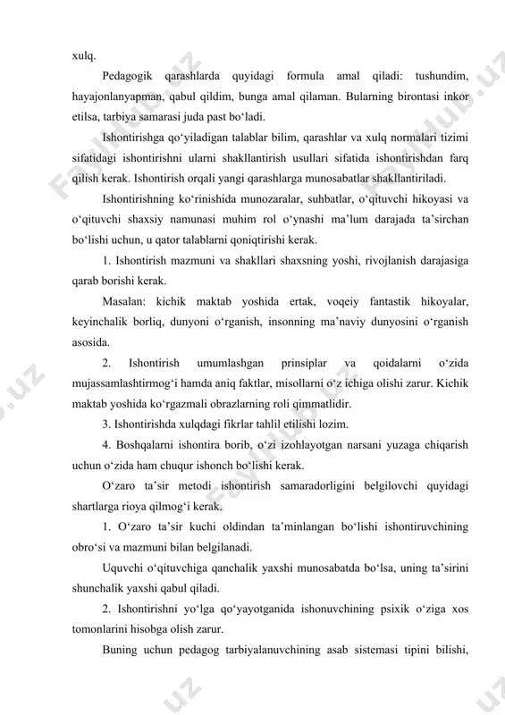 qabul qiladi. 2. ishontirishni yo‘lga qo‘yayotganida ishonuvchining psixik o‘ziga xos tomonlarini hisobga olish zarur. buning uchun pedagog tarbiyalanuvchining asab sistemasi tipini bilishi, ta’lim-tarbiyadagi yaqin rivojlanish zonasini anglab yetishi kerak. masalan, bolalar kuchi beqaror nerv sistemasi tipiga taalluqli. unda tarbiyalanishga qaraganda qo‘zg‘alish ustun turadi. shuning uchun tarbiyachi ishontirishni shunday yo‘lga qo‘ymog‘i kerakki, bolada yana qo‘shimcha tarzda kuchli qo‘zg‘alish holati yuzaga kelmasin. 3. o‘zaro ta’sir jarayonida ishontiruvchi va ishonuvchining intellektual, emosional holatini hisobga olish zarur. masalan, bola ortiqcha hayajonda, bu bolada negativ hissiyot ustun. shu holatda pedagog tarbiyalanuvchining xulqi noto‘g‘riligiga ishontirishga harakat qilsa, uning bu ishi muvaffaqiyatsizlikka uchraydi. ishontirish metodini qo‘llashda fikr, hissiyot va irodaviy ta’sirning uzviy bog‘liqligiga amal qilgandagina u ta’sirchan bo‘ladi. uni qo‘llashda ishontirish tuzilishiga rioya qilish maqsadga muvofiq: bilish, hissiyot-xulq. birinchi ikkita komponentni bir-biridan ajratmaslik kerak. ilgari surilayotgan qoidalar isbotli bo‘lishi, faktlar, dalillarga amal qilish, pedagogning hayajonda bo‘lishi, fikrning to‘g‘riligiga qat’iy ishonchini himoya qilishga tayyor turishi katta ahamiyatga ega. …