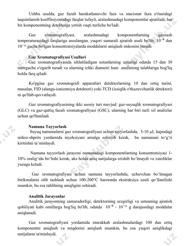 i farqlariga asoslangan, yuqori samarali ajratish usuli bo'lib, 10⁻⁹ dan 10⁻¹² gacha bo'lgan konsentratsiyalarda moddalarni aniqlash imkonini beradi. gaz xromatografiyasi usullari gaz xromatografiyasida ishlatiladigan ustunlarning uzunligi odatda 15 dan 30 metrgacha o'zgarib turadi va ularning ichki diametri ham analizning talablariga bog'liq holda farq qiladi. ko'pgina gaz xromatografi apparatlari detektorlarning 10 dan ortiq turini, masalan, fid (alanga-ionizatsiya detektori) yoki tcd (issiqlik o'tkazuvchanlik detektori) ni qo'llab-quvvatlaydi. gaz xromatografiyasining ikki asosiy turi mavjud: gaz-suyuqlik xromatografiyasi (glc) va gaz-qattiq fazali xromatografiyasi (gsc), ularning har biri turli xil analizlar uchun qo'llaniladi. namuna tayyorlash suyuq namunalarni gaz xromatografiyasi uchun tayyorlashda, 5-10 µl hajmdagi mikro-shprits yordamida inyeksiyani amalga oshirish kerak, bu namunani toʻgʻri kiritishni ta’minlaydi. namuna tayyorlash jarayoni namunadagi komponentlarning konsentratsiyasi 1-10% oraligʻida boʻlishi kerak, aks holda aniq natijalarga erishib boʻlmaydi va xatoliklar yuzaga keladi. gaz xromatografiyasi uchun namuna tayyorlashda, uchuvchan boʻlmagan birikmalarni olib tashlash uchun 100-200°c haroratda ekstraksiya usuli qoʻllanilishi mumkin, bu esa tahlilning aniqligini oshiradi. …