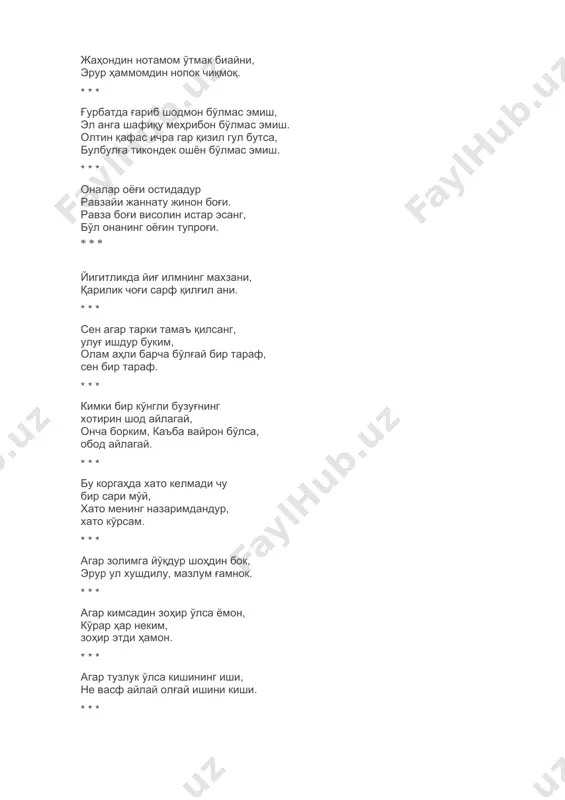шаклда — бир, феълда — яксон эмас. * * * кўп демак бирла бўлмағил нодон, кўп емак бирла бўлмағил ҳайвон. * * * кимки жаҳон аҳлида инсон эрур, билки, нишона анга иймон эрур. * * * гар ошиқ эсанг, зебу такаллуфни унут, яхшию ямон ишда тахаллуфни унут. ўтган гар эрур ямон — таассуфни унут, келган гар эрур яхши — тасарруфни унут. * * * эл қочса бировдин, эл ямони бил они, аҳволида идбор нишони бил они. феъл ичра улус балойи жони бил они, олам элининг ямон-ямони бил они. * * * камол эт касбким, олам уйидин санго фарз ўлмағай ғамнок чиқмоқ. жаҳондин нотамом ўтмак биайни, эрур ҳаммомдин нопок чиқмоқ. * * * ғурбатда ғариб шодмон бўлмас эмиш, эл анга шафиқу меҳрибон бўлмас эмиш. олтин қафас ичра гар қизил гул бутса, булбулға тикондек ошён бўлмас эмиш. * * * оналар оёғи остидадур равзайи жаннату жинон боғи. равза боғи висолин истар эсанг, …