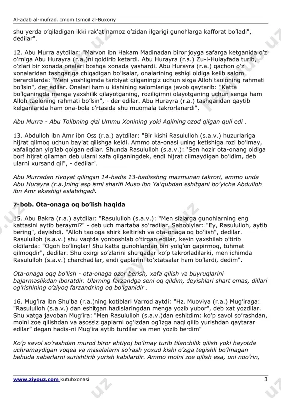 jannatga kirasan", dedilar". yamomalik najda ibn omir (yoki uvaymir) abu hanifa mazhabiga e'tiqod quygan kishi edi. u xavorijlar ya'ni adashgan oqim) boshlig’i bo’lib, ularning e'tiqodicha, kishilar uchun imom (xalifa yoki amir) bo’lishi shart emas. odamlarning o’zlari haqni nohaqdan ajrata bilishlari va o’z-o’zlarini, jamiyat yo’nalishini boshqara bilishlari kerak (muhammad abu zuhra, "al-mazohib al-islomiya", 33-bet). 9. qur'on-i karimdagi alloh taoloning rahimlilik yuzasidan ota-onangga kamtarlik qanotingni qoqib tur (17:24), mazmunidagi so’ziga hishomning otasi arat ibn zubayr (r.a.): "ota-onang nimani istasa, o’shani ijro qilishdan chekinish qilma", deb tafsir qilgan edilar. 6- bob. ota-ona haqini ado qilish haqida 10. abu hurayra (r.a.) aytdilar: "rasululloh (s.a.v.): "bolaning otasi birovning quli bo’lgan bo’lsa, uni xo’jasidan sotib olib ozod qilmaguncha, uning haqini ado qilgan bo’lmaydi", dedilar". 11. abu muso ash'ariy (r.a.)ning o’gli abu burda (r.a.)ning aytishlaricha, abdulloh ibn umar (r.a.) bir yamanlik odam o’z onasini opichlab, xonai ka'bani tavof qildirib yurganini ko’rdilar. u odam quyidagi baytni ohang bilan …