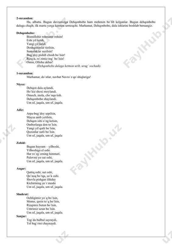 bahoroy, navro`zjon, dehqonbobo va cho`ponbobolar ham mehmon bo`lib kelishgan. (shu payt mayin kuy ohanglari ostida sahnaga bahoroy va navro`zjon kirib kelishadi) bahoroy: mana, men go`zal bahor, yetib keldim sizlarga. jon kiritdim daraxtlarga, g`unchalar ildizlarga. oppoq o`rik gullarim bilan, iliq quyosh nurlarim bilan. yashillanib, dam olovlanib, kamalakdek ming xil tovlanib, mehmon bo`lib keldimsizlarga. navro`zjon: assalomu alaykum, beg`ubor qalblari o`yin-kulgiga, qo`shig`-u raqsga, san’atga ixlosmand, qadrli yoshlar! mana, o`lkamizda so`lim bahor. hamma yerda go`zallik, yangilanish, yasharish. yurtimizning har bir go`shasida, mahallalarda bayram shodyonalari. menimcha, bugundan boshlab, dehqonchilik ishlari ham boshlansa kerak-a? 2-suxandon: ha, albatta. bugun davramizga dehqonbobo ham mehmon bo`lib kelganlar. bugun dehqonbobo dalaga chiqib, ilk marta yerga ketmon urmoqchi. marhamat, dehqonbobo, dala ishlarini boshlab bersangiz. dehqonbobo: bismillohir rohmanir rohim! eshi yil ketdi, yangi yil keldi. doshqozonlar tizilsin, sumalaklar suzilsin! bug`doy pishib chosh bo`lsin! rizq-u, ro`zimiz tog` bo`lsin! omin, ollohu akbar! (dehqonbobo dalaga ketmon urib, urug` sochadi). 1-suxandon: marhamat, do`stlar, navbat navro`z qo`shiqlariga! …