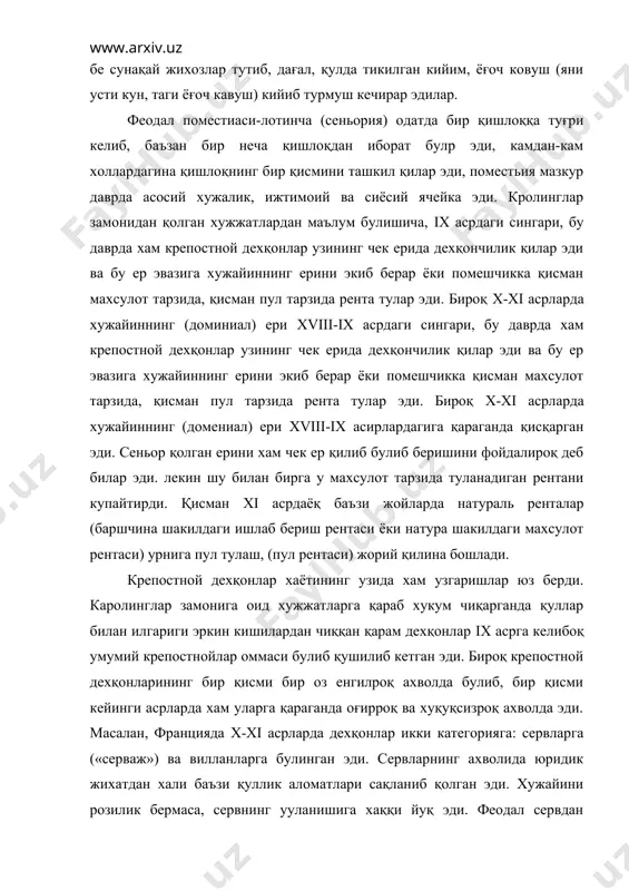 б, бир қисми кейинги асрларда хам уларга қараганда оғирроқ ва хуқуқсизроқ ахволда эди. масалан, францияда x-xi асрларда дехқонлар икки категорияга: сервларга («серваж») ва вилланларга булинган эди. сервларнинг ахволида юридик жихатдан хали баъзи қуллик аломатлари сақланиб қолган эди. хужайини розилик бермаса, сервнинг ууланишига хаққи йуқ эди. феодал сервдан махсус жои (бош) солиғи олар эди. сервнинг уз мол-мулкини бировга асият қилиб қолдиришга хаққи йуқ эди. серв улгандан кейин унинг мол-мулки хужайиннинг қулига утар эди, хужайин бу мол-мулкни меросхурга бериб, ундан хақ тарзида бир бош яхши мол олар эди. вилланларнинг ахволи бир оз дурустроқ эди. улар шахсан эркин хисобланар эди, лекин ер масаласида қарам, тутқин эди. уларнинг бажарадиган мажбурият ва туловлари бир ер билан боғланган булиб, одатда муайян бир тарзда белгилаб қуйилган солиқ эди. аммо хақиқий хаётига келганда сервлар билан виланлар бир-биридан унча фарқ қилмас эди. улар хам булар хам мустақил хужалик юритар эди, уларнинг хам, буларнинг хам оиласи, уй-жойи, моли ва хар …