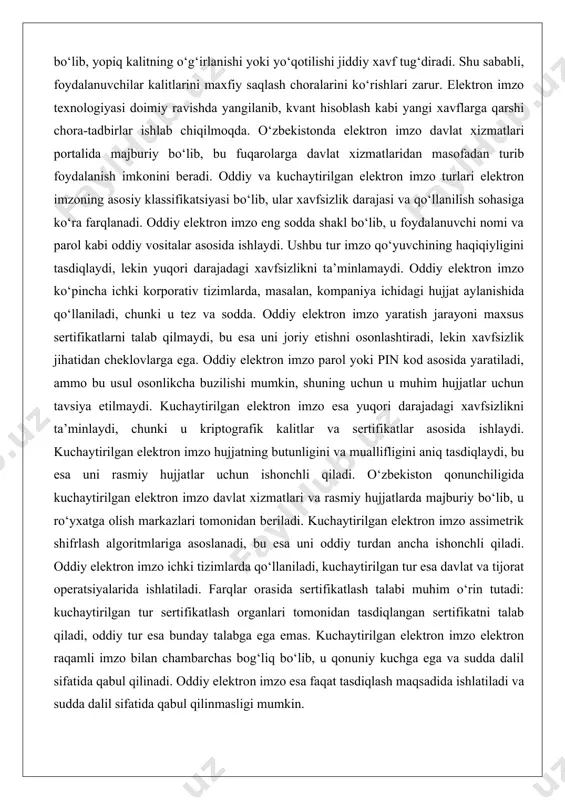 o‘yuvchining haqiqiyligini tasdiqlaydi, lekin yuqori darajadagi xavfsizlikni ta’minlamaydi. oddiy elektron imzo ko‘pincha ichki korporativ tizimlarda, masalan, kompaniya ichidagi hujjat aylanishida qo‘llaniladi, chunki u tez va sodda. oddiy elektron imzo yaratish jarayoni maxsus sertifikatlarni talab qilmaydi, bu esa uni joriy etishni osonlashtiradi, lekin xavfsizlik jihatidan cheklovlarga ega. oddiy elektron imzo parol yoki pin kod asosida yaratiladi, ammo bu usul osonlikcha buzilishi mumkin, shuning uchun u muhim hujjatlar uchun tavsiya etilmaydi. kuchaytirilgan elektron imzo esa yuqori darajadagi xavfsizlikni ta’minlaydi, chunki u kriptografik kalitlar va sertifikatlar asosida ishlaydi. kuchaytirilgan elektron imzo hujjatning butunligini va muallifligini aniq tasdiqlaydi, bu esa uni rasmiy hujjatlar uchun ishonchli qiladi. o‘zbekiston qonunchiligida kuchaytirilgan elektron imzo davlat xizmatlari va rasmiy hujjatlarda majburiy bo‘lib, u ro‘yxatga olish markazlari tomonidan beriladi. kuchaytirilgan elektron imzo assimetrik shifrlash algoritmlariga asoslanadi, bu esa uni oddiy turdan ancha ishonchli qiladi. oddiy elektron imzo ichki tizimlarda qo‘llaniladi, kuchaytirilgan tur esa davlat va tijorat operatsiyalarida ishlatiladi. farqlar …